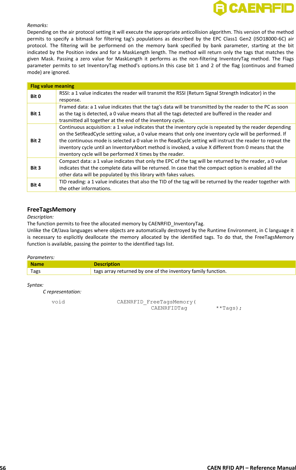  CAEN RFID API – Reference Manual 56 Remarks: Depending on the air protocol setting it will execute the appropriate anticollision algorithm. This version of the method permits  to  specify  a  bitmask  for  filtering  tag&apos;s  populations  as  described  by  the  EPC  Class1  Gen2  (ISO18000-6C)  air protocol.  The  filtering  will  be  performend  on  the  memory  bank  specified  by  bank  parameter,  starting  at  the  bit indicated by the Position index and for a MaskLength length. The method will return only the tags that matches the given  Mask.  Passing  a  zero  value  for  MaskLength  it  performs  as  the  non-filtering  InventoryTag  method.  The  Flags parameter permits to  set  InventoryTag  method&apos;s  options.In  this  case  bit 1 and 2  of  the  flag  (continuos  and  framed mode) are ignored.  Flag value meaning Bit 0 RSSI: a 1 value indicates the reader will transmit the RSSI (Return Signal Strength Indicator) in the response. Bit 1 Framed data: a 1 value indicates that the tag&apos;s data will be transmitted by the reader to the PC as soon as the tag is detected, a 0 value means that all the tags detected are buffered in the reader and trasmitted all together at the end of the inventory cycle. Bit 2 Continuous acquisition: a 1 value indicates that the inventory cycle is repeated by the reader depending on the SetReadCycle setting value, a 0 value means that only one inventory cycle will be performed. If the continuous mode is selected a 0 value in the ReadCycle setting will instruct the reader to repeat the inventory cycle until an InventoryAbort method is invoked, a value X different from 0 means that the inventory cycle will be performed X times by the reader. Bit 3 Compact data: a 1 value indicates that only the EPC of the tag will be returned by the reader, a 0 value indicates that the complete data will be returned. In case that the compact option is enabled all the other data will be populated by this library with fakes values. Bit 4 TID reading: a 1 value indicates that also the TID of the tag will be returned by the reader together with the other informations.   FreeTagsMemory Description: The function permits to free the allocated memory by CAENRFID_InventoryTag. Unlike the C#/Java languages where objects are automatically destroyed by the Runtime Environment, in C language it is  necessary  to  esplicitly  deallocate  the  memory  allocated  by  the  identified  tags.  To  do  that,  the  FreeTagsMemory function is available, passing the pointer to the identified tags list.  Parameters: Name Description Tags tags array returned by one of the inventory family function.  Syntax:   C representation: void   CAENRFID_FreeTagsMemory(   CAENRFIDTag    **Tags);  
