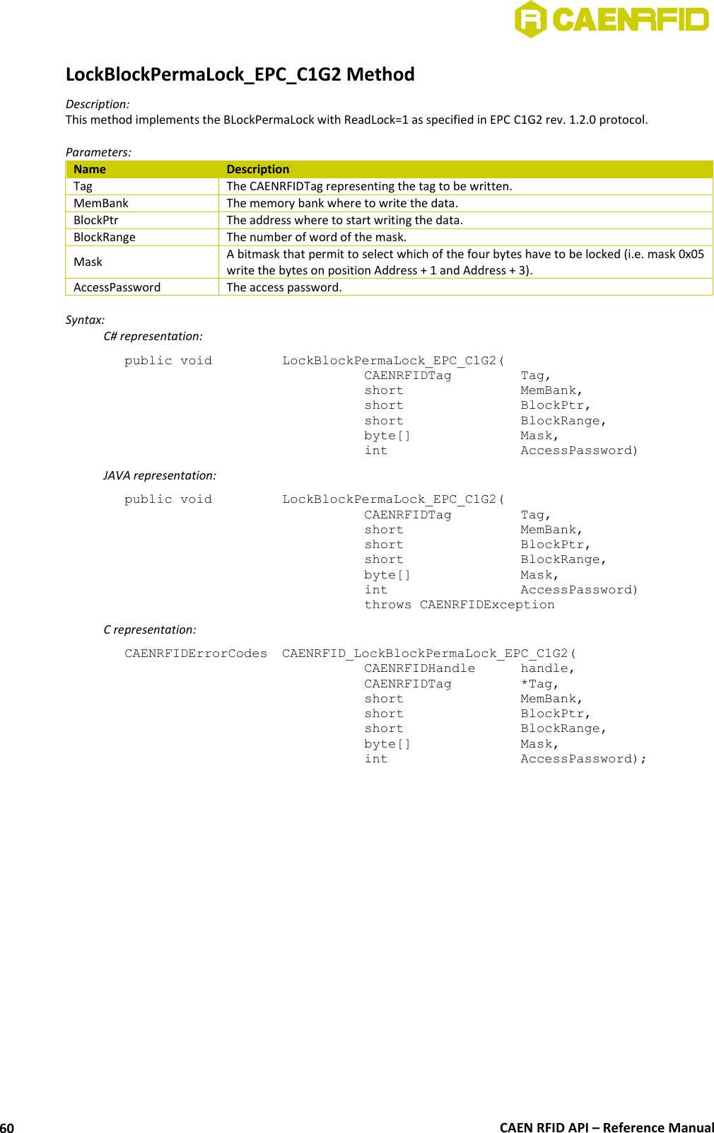  CAEN RFID API – Reference Manual 60 LockBlockPermaLock_EPC_C1G2 Method Description: This method implements the BLockPermaLock with ReadLock=1 as specified in EPC C1G2 rev. 1.2.0 protocol.  Parameters: Name Description Tag The CAENRFIDTag representing the tag to be written. MemBank The memory bank where to write the data. BlockPtr The address where to start writing the data. BlockRange The number of word of the mask. Mask A bitmask that permit to select which of the four bytes have to be locked (i.e. mask 0x05 write the bytes on position Address + 1 and Address + 3). AccessPassword The access password.  Syntax:   C# representation: public void   LockBlockPermaLock_EPC_C1G2(   CAENRFIDTag    Tag,   short      MemBank,   short      BlockPtr,   short      BlockRange,   byte[]     Mask,   int       AccessPassword)   JAVA representation: public void   LockBlockPermaLock_EPC_C1G2(   CAENRFIDTag    Tag,   short      MemBank,   short      BlockPtr,   short      BlockRange,   byte[]     Mask,   int       AccessPassword)   throws CAENRFIDException   C representation: CAENRFIDErrorCodes  CAENRFID_LockBlockPermaLock_EPC_C1G2(   CAENRFIDHandle   handle,   CAENRFIDTag    *Tag,   short      MemBank,   short      BlockPtr,   short      BlockRange,   byte[]     Mask,   int       AccessPassword);  