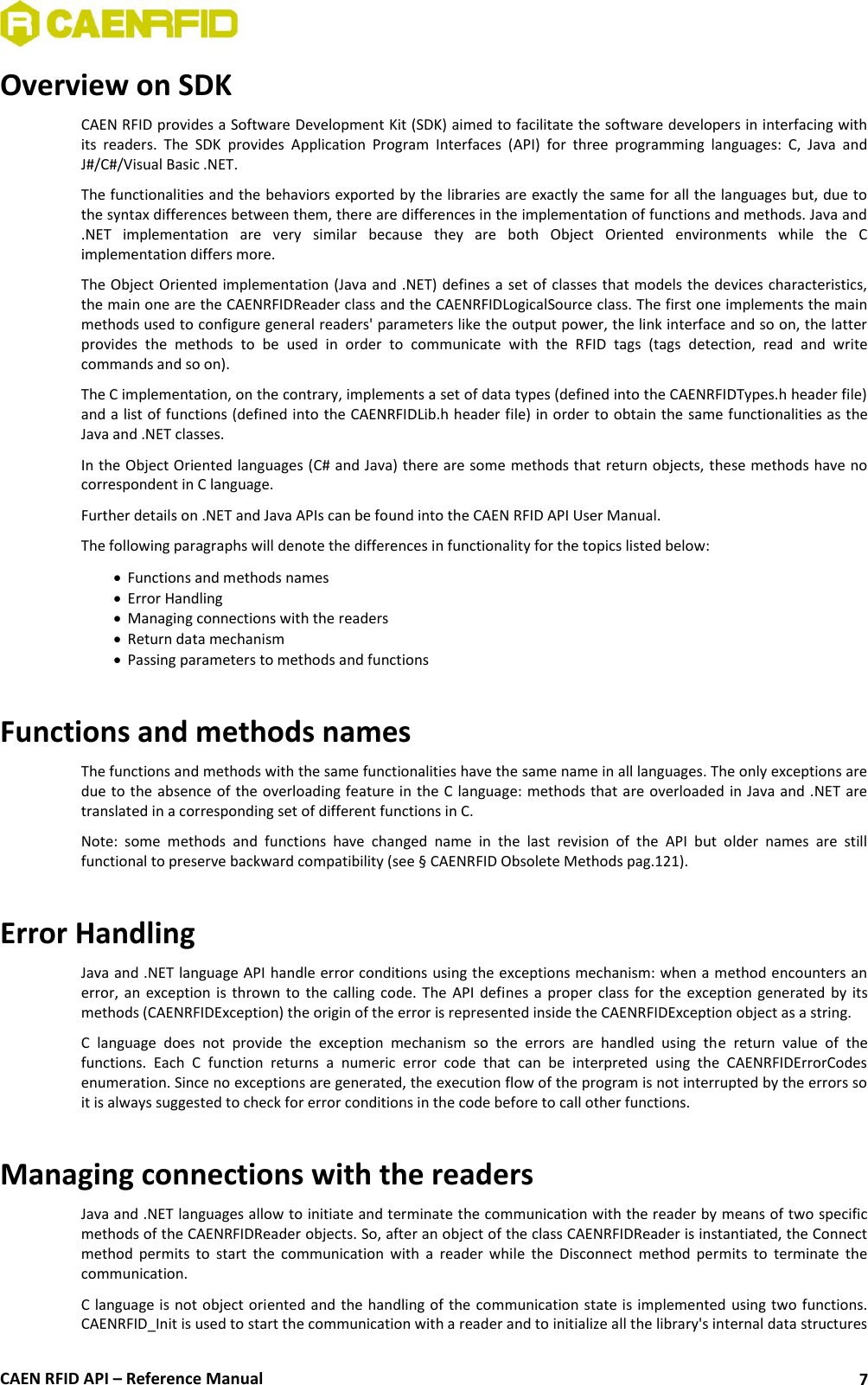  CAEN RFID API – Reference Manual 7 Overview on SDK CAEN RFID provides a Software Development Kit (SDK) aimed to facilitate the software developers in interfacing with its  readers.  The  SDK  provides  Application  Program  Interfaces  (API)  for  three  programming  languages:  C,  Java  and J#/C#/Visual Basic .NET. The functionalities and the behaviors exported by the libraries are exactly the same for all the languages but, due to the syntax differences between them, there are differences in the implementation of functions and methods. Java and .NET  implementation  are  very  similar  because  they  are  both  Object  Oriented  environments  while  the  C implementation differs more. The Object Oriented implementation (Java and .NET) defines a set of classes that models the devices characteristics, the main one are the CAENRFIDReader class and the CAENRFIDLogicalSource class. The first one implements the main methods used to configure general readers&apos; parameters like the output power, the link interface and so on, the latter provides  the  methods  to  be  used  in  order  to  communicate  with  the  RFID  tags  (tags  detection,  read  and  write commands and so on). The C implementation, on the contrary, implements a set of data types (defined into the CAENRFIDTypes.h header file) and a list of functions (defined into the CAENRFIDLib.h header file) in order to obtain the same functionalities as the Java and .NET classes.  In the Object Oriented languages (C# and Java) there are some methods that return objects, these methods have no correspondent in C language. Further details on .NET and Java APIs can be found into the CAEN RFID API User Manual. The following paragraphs will denote the differences in functionality for the topics listed below:  Functions and methods names  Error Handling  Managing connections with the readers  Return data mechanism  Passing parameters to methods and functions  Functions and methods names The functions and methods with the same functionalities have the same name in all languages. The only exceptions are due to the absence of the overloading feature in the C language: methods that are overloaded in Java and .NET are translated in a corresponding set of different functions in C.  Note:  some  methods  and  functions  have  changed  name  in  the  last  revision  of  the  API  but  older  names  are  still functional to preserve backward compatibility (see § CAENRFID Obsolete Methods pag.121).  Error Handling Java and .NET language API handle error conditions using the exceptions mechanism: when a method encounters an error, an exception  is thrown to  the calling  code. The API defines  a  proper class  for  the exception generated  by its methods (CAENRFIDException) the origin of the error is represented inside the CAENRFIDException object as a string. C  language  does  not  provide  the  exception  mechanism  so  the  errors  are  handled  using  the  return  value  of  the functions.  Each  C  function  returns  a  numeric  error  code  that  can  be  interpreted  using  the  CAENRFIDErrorCodes enumeration. Since no exceptions are generated, the execution flow of the program is not interrupted by the errors so it is always suggested to check for error conditions in the code before to call other functions.  Managing connections with the readers Java and .NET languages allow to initiate and terminate the communication with the reader by means of two specific methods of the CAENRFIDReader objects. So, after an object of the class CAENRFIDReader is instantiated, the Connect method  permits  to  start  the  communication  with  a  reader  while  the  Disconnect  method  permits  to  terminate  the communication. C language is not object oriented and the handling of the communication state is implemented using two functions. CAENRFID_Init is used to start the communication with a reader and to initialize all the library&apos;s internal data structures 