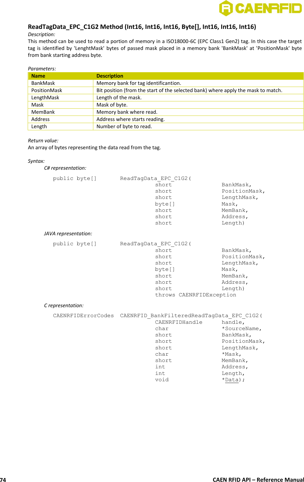 CAEN RFID API – Reference Manual 74 ReadTagData_EPC_C1G2 Method (Int16, Int16, Int16, Byte[], Int16, Int16, Int16) Description: This method can be used to read a portion of memory in a ISO18000-6C (EPC Class1 Gen2) tag. In this case the target tag is identified  by &apos;LenghtMask&apos; bytes of passed mask  placed  in  a memory bank  &apos;BankMask&apos; at &apos;PositionMask&apos;  byte from bank starting address byte.  Parameters: Name Description BankMask Memory bank for tag identificantion. PositionMask Bit position (from the start of the selected bank) where apply the mask to match. LengthMask Length of the mask. Mask Mask of byte. MemBank Memory bank where read. Address Address where starts reading. Length Number of byte to read.  Return value: An array of bytes representing the data read from the tag.  Syntax:   C# representation: public byte[]   ReadTagData_EPC_C1G2(   short      BankMask,   short      PositionMask,   short      LengthMask,   byte[]     Mask,   short      MemBank,   short      Address,   short      Length)   JAVA representation: public byte[]   ReadTagData_EPC_C1G2(   short      BankMask,   short      PositionMask,   short      LengthMask,   byte[]     Mask,   short      MemBank,   short      Address,   short      Length)   throws CAENRFIDException   C representation: CAENRFIDErrorCodes  CAENRFID_BankFilteredReadTagData_EPC_C1G2(   CAENRFIDHandle   handle,   char      *SourceName,   short      BankMask,   short      PositionMask,   short      LengthMask,   char      *Mask,   short      MemBank,   int      Address,   int      Length,   void      *Data);  