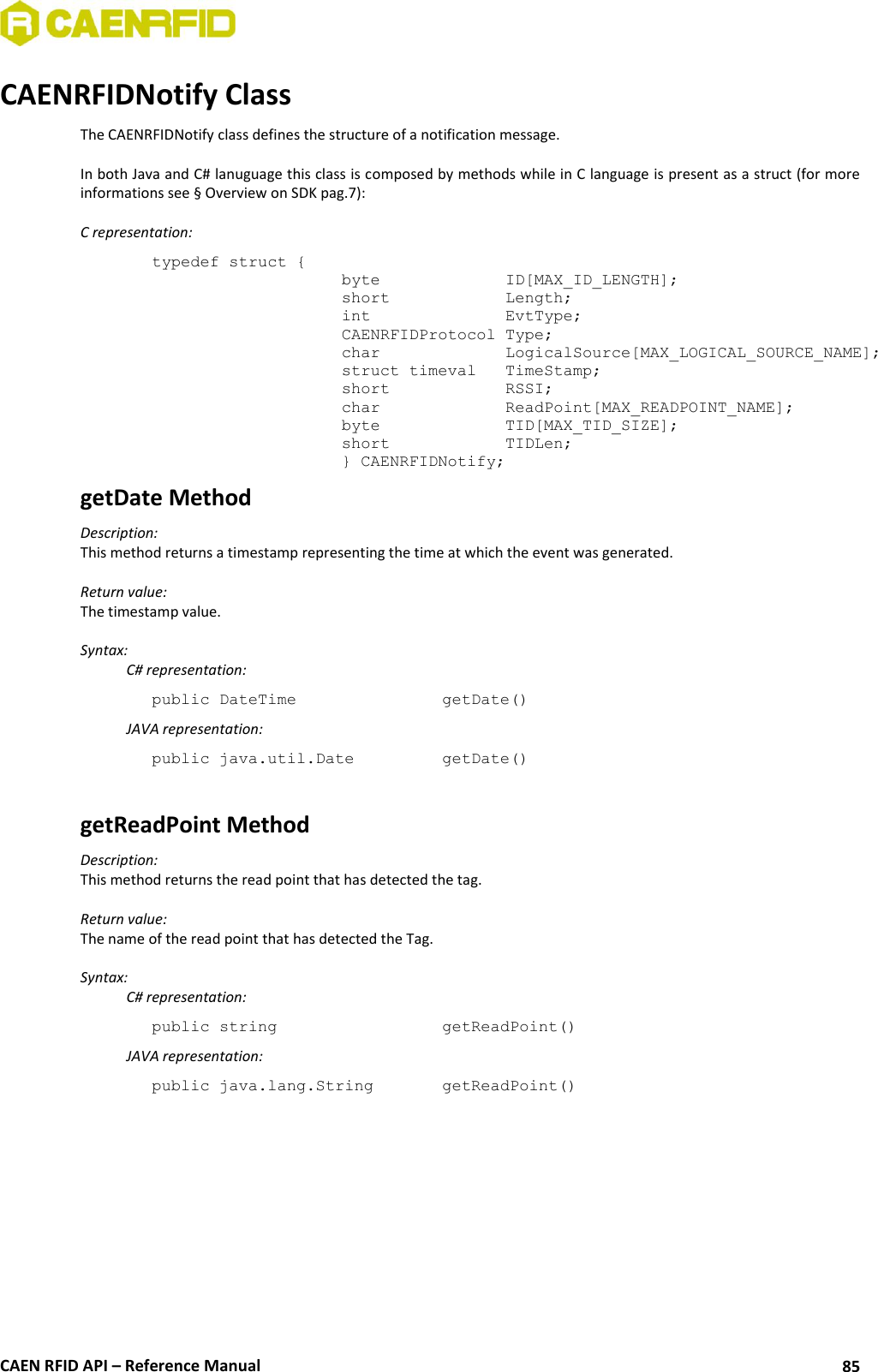  CAEN RFID API – Reference Manual 85 CAENRFIDNotify Class The CAENRFIDNotify class defines the structure of a notification message.  In both Java and C# lanuguage this class is composed by methods while in C language is present as a struct (for more informations see § Overview on SDK pag.7):  C representation: typedef struct { byte     ID[MAX_ID_LENGTH]; short     Length; int     EvtType; CAENRFIDProtocol Type; char    LogicalSource[MAX_LOGICAL_SOURCE_NAME]; struct timeval  TimeStamp; short    RSSI; char    ReadPoint[MAX_READPOINT_NAME]; byte    TID[MAX_TID_SIZE]; short    TIDLen; } CAENRFIDNotify; getDate Method Description: This method returns a timestamp representing the time at which the event was generated.  Return value: The timestamp value.  Syntax:   C# representation: public DateTime       getDate()   JAVA representation: public java.util.Date     getDate()  getReadPoint Method Description: This method returns the read point that has detected the tag.  Return value: The name of the read point that has detected the Tag.  Syntax:   C# representation: public string       getReadPoint()   JAVA representation: public java.lang.String    getReadPoint()  