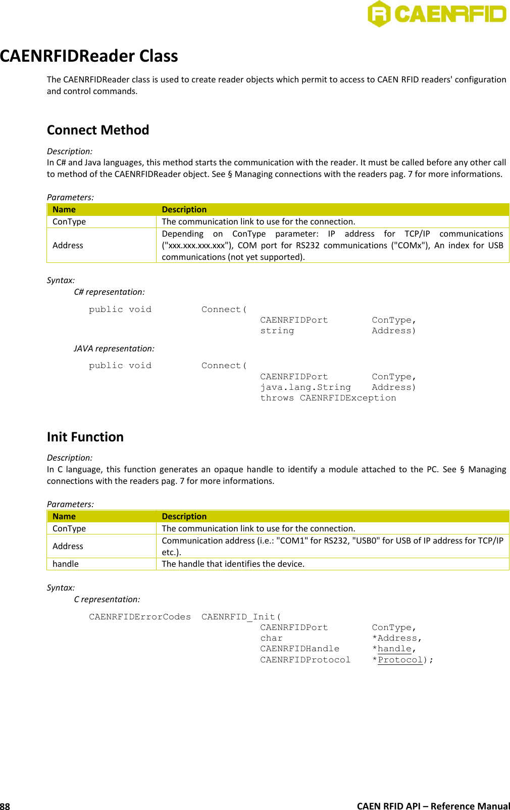  CAEN RFID API – Reference Manual 88 CAENRFIDReader Class The CAENRFIDReader class is used to create reader objects which permit to access to CAEN RFID readers&apos; configuration and control commands.   Connect Method Description: In C# and Java languages, this method starts the communication with the reader. It must be called before any other call to method of the CAENRFIDReader object. See § Managing connections with the readers pag. 7 for more informations.  Parameters: Name Description ConType The communication link to use for the connection. Address Depending  on  ConType  parameter:  IP  address  for  TCP/IP  communications (&quot;xxx.xxx.xxx.xxx&quot;),  COM  port  for  RS232  communications  (&quot;COMx&quot;),  An  index  for  USB communications (not yet supported).  Syntax:   C# representation: public void   Connect(   CAENRFIDPort    ConType,   string     Address)   JAVA representation: public void   Connect(   CAENRFIDPort    ConType,   java.lang.String   Address)   throws CAENRFIDException  Init Function Description: In  C  language, this  function  generates  an  opaque  handle  to  identify  a  module  attached  to  the  PC.  See §  Managing connections with the readers pag. 7 for more informations.  Parameters: Name Description ConType The communication link to use for the connection. Address Communication address (i.e.: &quot;COM1&quot; for RS232, &quot;USB0&quot; for USB of IP address for TCP/IP etc.). handle The handle that identifies the device.  Syntax:   C representation: CAENRFIDErrorCodes  CAENRFID_Init(   CAENRFIDPort    ConType,   char       *Address,   CAENRFIDHandle   *handle,   CAENRFIDProtocol   *Protocol);  