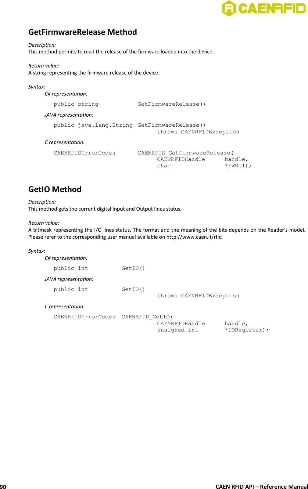  CAEN RFID API – Reference Manual 90 GetFirmwareRelease Method Description: This method permits to read the release of the firmware loaded into the device.  Return value: A string representing the firmware release of the device.  Syntax:   C# representation: public string     GetFirmwareRelease()   JAVA representation: public java.lang.String  GetFirmwareRelease()   throws CAENRFIDException   C representation: CAENRFIDErrorCodes    CAENRFID_GetFirmwareRelease(   CAENRFIDHandle   handle,   char       *FWRel);  GetIO Method Description: This method gets the current digital Input and Output lines status.  Return value: A bitmask representing the I/O lines status. The format and the meaning of the bits depends on the Reader&apos;s model. Please refer to the corresponding user manual available on http://www.caen.it/rfid  Syntax:   C# representation: public int   GetIO()   JAVA representation: public int   GetIO()   throws CAENRFIDException   C representation: CAENRFIDErrorCodes  CAENRFID_GetIO(   CAENRFIDHandle   handle,   unsigned int    *IORegister);  