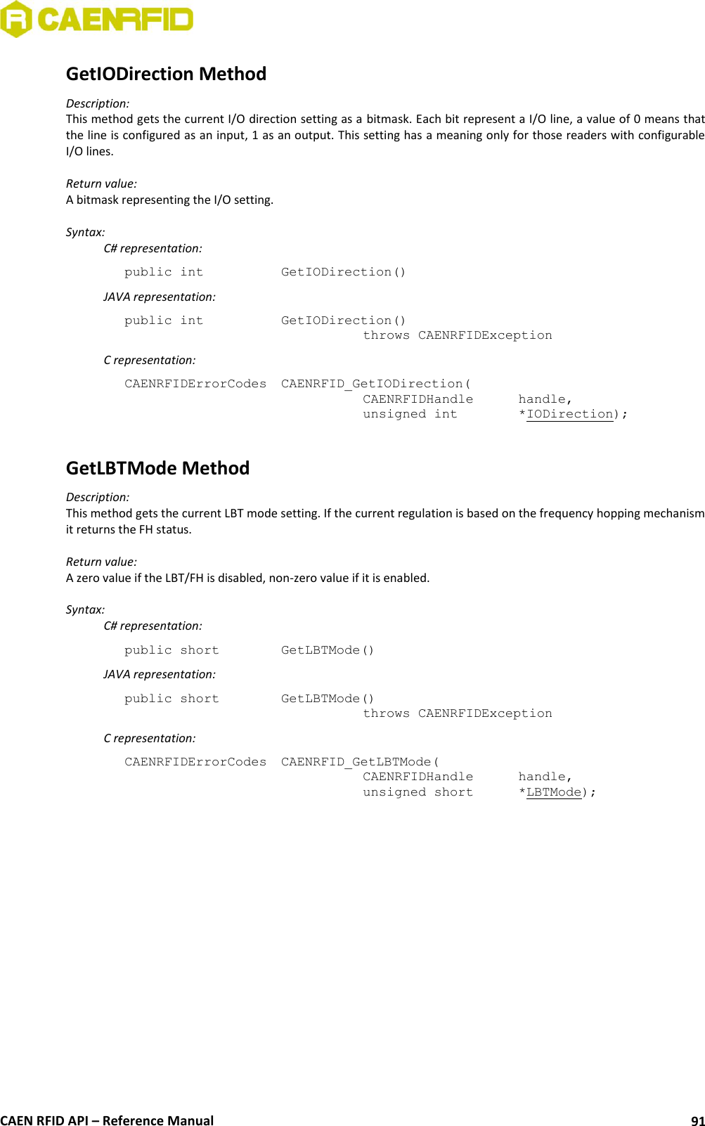  CAEN RFID API – Reference Manual 91 GetIODirection Method Description: This method gets the current I/O direction setting as a bitmask. Each bit represent a I/O line, a value of 0 means that the line is configured as an input, 1 as an output. This setting has a meaning only for those readers with configurable I/O lines.  Return value: A bitmask representing the I/O setting.  Syntax:   C# representation: public int   GetIODirection()   JAVA representation: public int   GetIODirection()   throws CAENRFIDException   C representation: CAENRFIDErrorCodes  CAENRFID_GetIODirection(   CAENRFIDHandle   handle,   unsigned int    *IODirection);  GetLBTMode Method Description: This method gets the current LBT mode setting. If the current regulation is based on the frequency hopping mechanism it returns the FH status.  Return value: A zero value if the LBT/FH is disabled, non-zero value if it is enabled.  Syntax:   C# representation: public short   GetLBTMode()   JAVA representation: public short   GetLBTMode()   throws CAENRFIDException   C representation: CAENRFIDErrorCodes  CAENRFID_GetLBTMode(   CAENRFIDHandle   handle,   unsigned short   *LBTMode);  