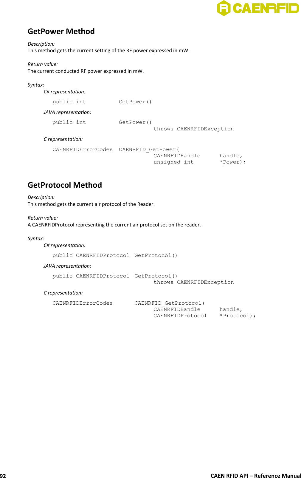  CAEN RFID API – Reference Manual 92 GetPower Method Description: This method gets the current setting of the RF power expressed in mW.  Return value: The current conducted RF power expressed in mW.  Syntax:   C# representation: public int   GetPower()   JAVA representation: public int   GetPower()   throws CAENRFIDException   C representation: CAENRFIDErrorCodes  CAENRFID_GetPower(   CAENRFIDHandle  handle,   unsigned int    *Power);  GetProtocol Method Description: This method gets the current air protocol of the Reader.  Return value: A CAENRFIDProtocol representing the current air protocol set on the reader.  Syntax:   C# representation: public CAENRFIDProtocol  GetProtocol()   JAVA representation: public CAENRFIDProtocol  GetProtocol()   throws CAENRFIDException   C representation: CAENRFIDErrorCodes    CAENRFID_GetProtocol(   CAENRFIDHandle   handle,   CAENRFIDProtocol   *Protocol);  
