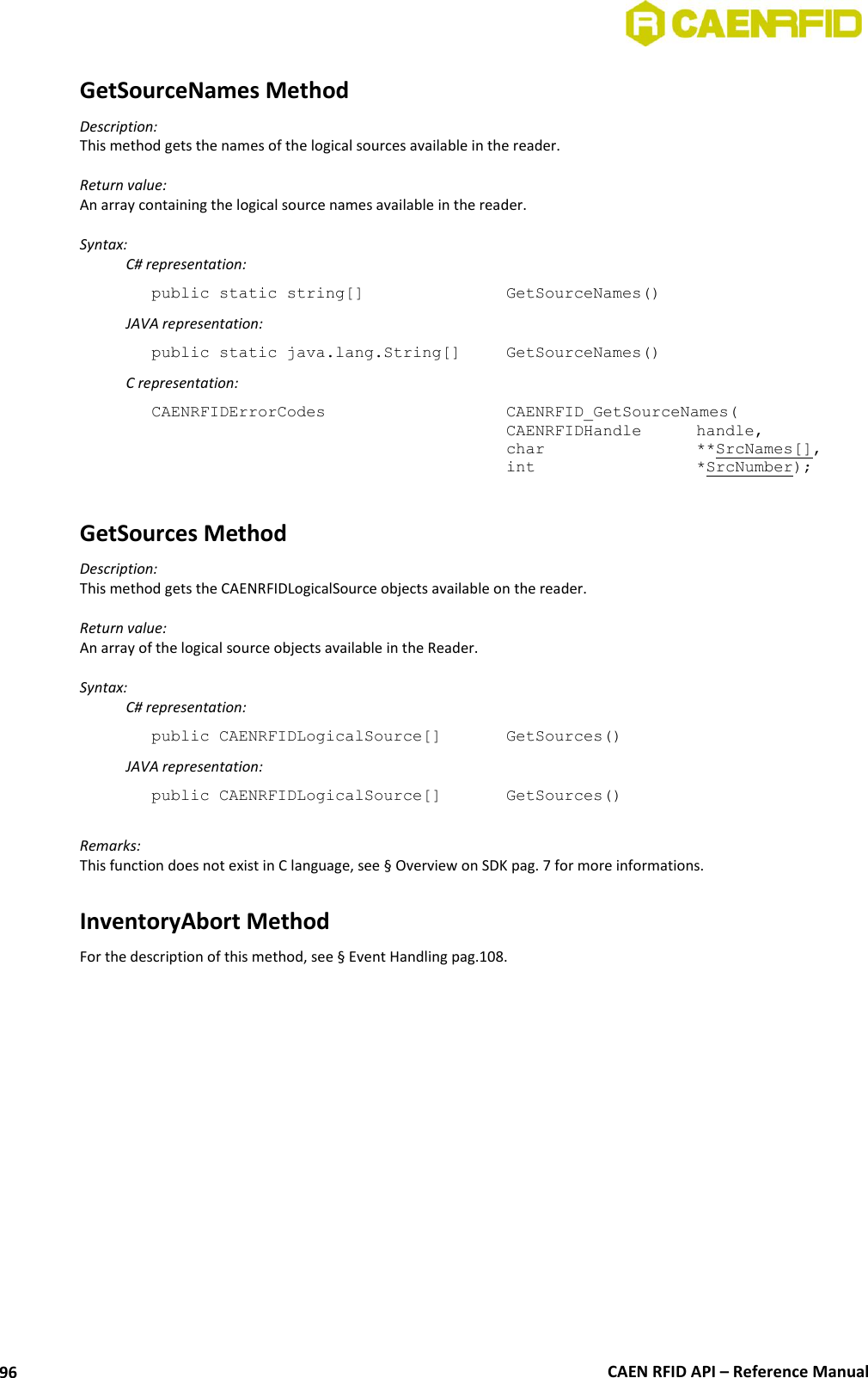  CAEN RFID API – Reference Manual 96 GetSourceNames Method Description: This method gets the names of the logical sources available in the reader.  Return value: An array containing the logical source names available in the reader.  Syntax:   C# representation: public static string[]       GetSourceNames()   JAVA representation: public static java.lang.String[]   GetSourceNames()   C representation: CAENRFIDErrorCodes        CAENRFID_GetSourceNames(     CAENRFIDHandle  handle,     char      **SrcNames[],     int      *SrcNumber);  GetSources Method Description: This method gets the CAENRFIDLogicalSource objects available on the reader.  Return value: An array of the logical source objects available in the Reader.  Syntax:   C# representation: public CAENRFIDLogicalSource[]   GetSources()   JAVA representation: public CAENRFIDLogicalSource[]   GetSources()  Remarks: This function does not exist in C language, see § Overview on SDK pag. 7 for more informations.  InventoryAbort Method For the description of this method, see § Event Handling pag.108.  