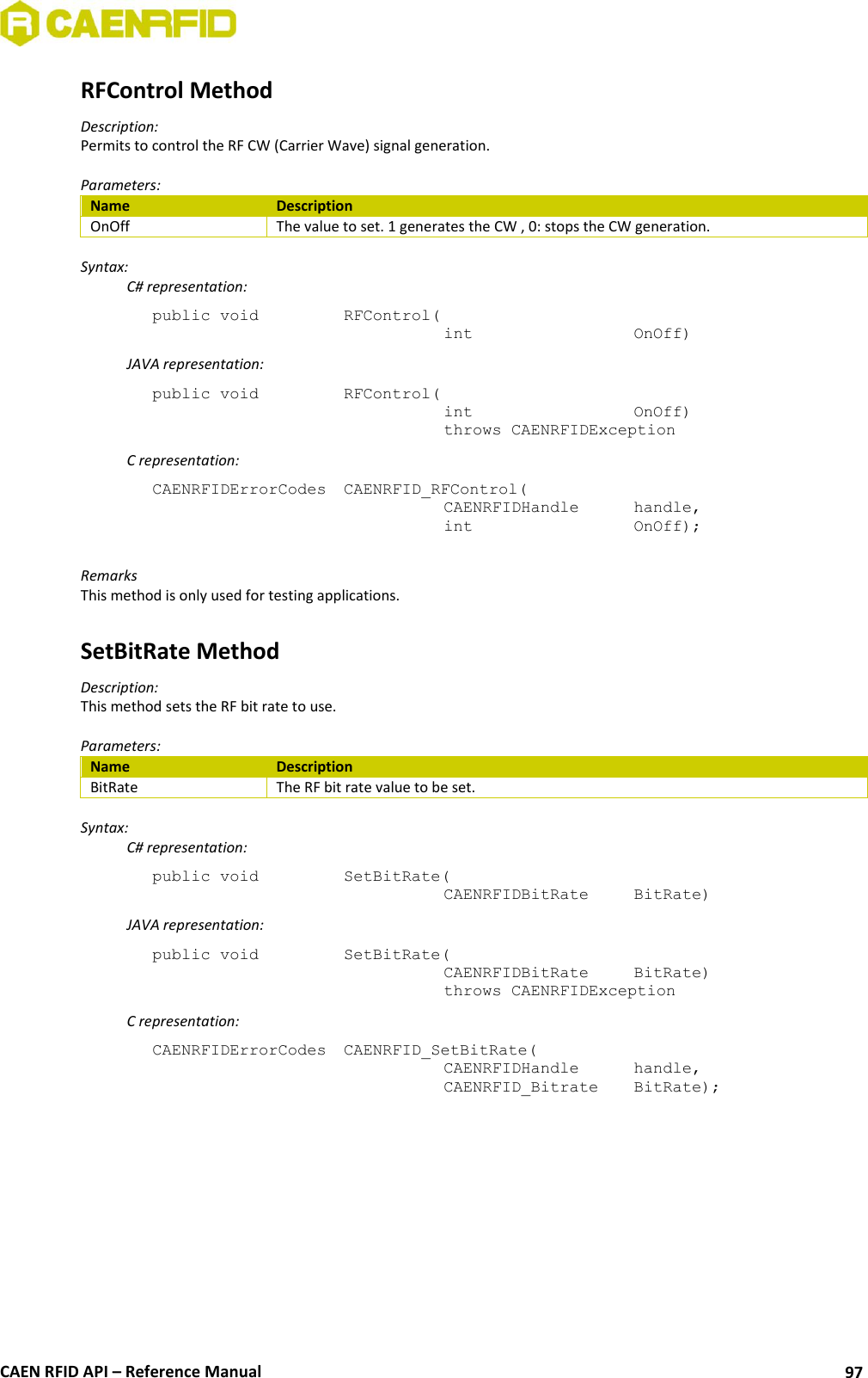  CAEN RFID API – Reference Manual 97 RFControl Method Description: Permits to control the RF CW (Carrier Wave) signal generation.  Parameters: Name Description OnOff The value to set. 1 generates the CW , 0: stops the CW generation.  Syntax:   C# representation: public void   RFControl(   int       OnOff)   JAVA representation: public void   RFControl(   int       OnOff)   throws CAENRFIDException   C representation: CAENRFIDErrorCodes  CAENRFID_RFControl(   CAENRFIDHandle   handle,   int       OnOff);  Remarks This method is only used for testing applications.  SetBitRate Method Description: This method sets the RF bit rate to use.  Parameters: Name Description BitRate The RF bit rate value to be set.  Syntax:   C# representation: public void   SetBitRate(   CAENRFIDBitRate   BitRate)   JAVA representation: public void   SetBitRate(   CAENRFIDBitRate   BitRate)   throws CAENRFIDException   C representation: CAENRFIDErrorCodes  CAENRFID_SetBitRate(   CAENRFIDHandle   handle,   CAENRFID_Bitrate   BitRate);  