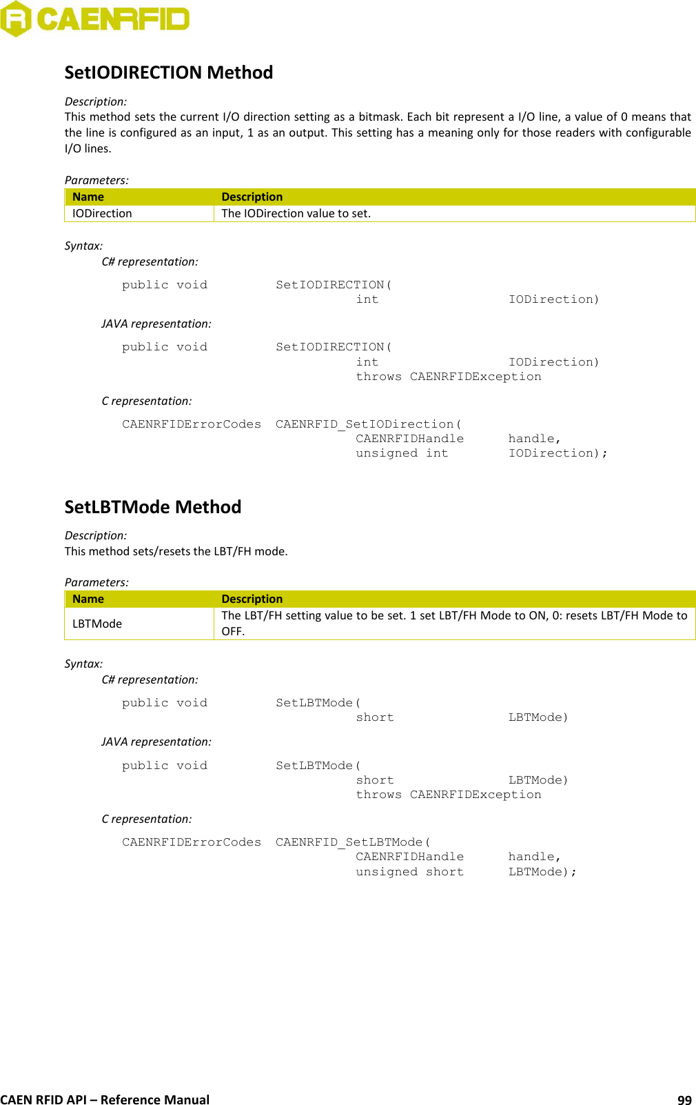  CAEN RFID API – Reference Manual 99 SetIODIRECTION Method Description: This method sets the current I/O direction setting as a bitmask. Each bit represent a I/O line, a value of 0 means that the line is configured as an input, 1 as an output. This setting has a meaning only for those readers with configurable I/O lines.  Parameters: Name Description IODirection The IODirection value to set.  Syntax:   C# representation: public void   SetIODIRECTION(   int       IODirection)   JAVA representation: public void   SetIODIRECTION(   int       IODirection)   throws CAENRFIDException   C representation: CAENRFIDErrorCodes  CAENRFID_SetIODirection(   CAENRFIDHandle   handle,   unsigned int    IODirection);  SetLBTMode Method Description: This method sets/resets the LBT/FH mode.  Parameters: Name Description LBTMode The LBT/FH setting value to be set. 1 set LBT/FH Mode to ON, 0: resets LBT/FH Mode to OFF.  Syntax:   C# representation: public void   SetLBTMode(   short      LBTMode)   JAVA representation: public void   SetLBTMode(   short      LBTMode)   throws CAENRFIDException   C representation: CAENRFIDErrorCodes  CAENRFID_SetLBTMode(   CAENRFIDHandle   handle,   unsigned short   LBTMode);  
