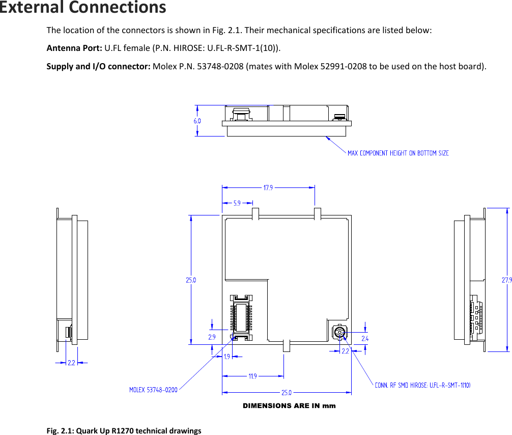  QUARK UP R1270 - Quark Up Technical Information Manual  11  External Connections The location of the connectors is shown in Fig. 2.1. Their mechanical specifications are listed below: Antenna Port: U.FL female (P.N. HIROSE: U.FL-R-SMT-1(10)). Supply and I/O connector: Molex P.N. 53748-0208 (mates with Molex 52991-0208 to be used on the host board).   Fig. 2.1: Quark Up R1270 technical drawings  