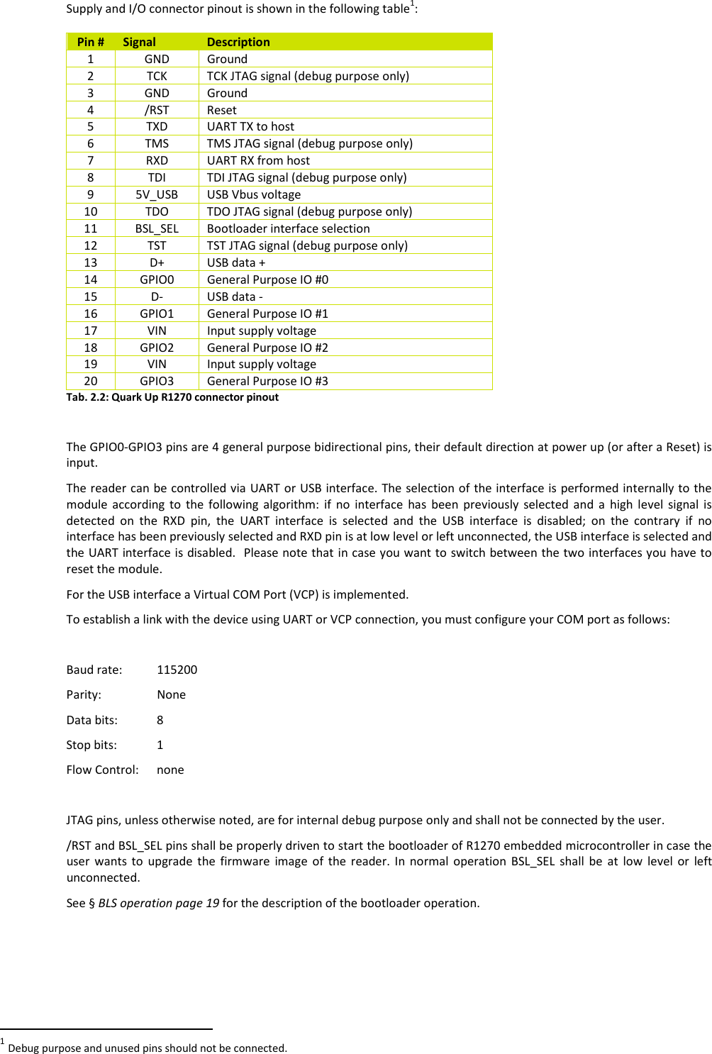  QUARK UP R1270 - Quark Up Technical Information Manual  12 Supply and I/O connector pinout is shown in the following table1:  Pin #  Signal  Description 1  GND  Ground 2  TCK  TCK JTAG signal (debug purpose only) 3  GND  Ground 4  /RST  Reset 5  TXD  UART TX to host 6  TMS  TMS JTAG signal (debug purpose only) 7  RXD  UART RX from host 8  TDI  TDI JTAG signal (debug purpose only) 9  5V_USB  USB Vbus voltage 10  TDO  TDO JTAG signal (debug purpose only) 11  BSL_SEL  Bootloader interface selection 12  TST  TST JTAG signal (debug purpose only) 13  D+  USB data + 14  GPIO0  General Purpose IO #0 15  D-  USB data - 16  GPIO1  General Purpose IO #1 17  VIN  Input supply voltage 18  GPIO2  General Purpose IO #2 19  VIN  Input supply voltage 20  GPIO3  General Purpose IO #3 Tab. 2.2: Quark Up R1270 connector pinout  The GPIO0-GPIO3 pins are 4 general purpose bidirectional pins, their default direction at power up (or after a Reset) is input. The reader can be controlled via UART or USB interface. The selection of the interface is performed internally to the module  according  to  the  following  algorithm:  if  no  interface  has  been  previously  selected  and  a  high  level  signal  is detected  on  the  RXD  pin,  the  UART  interface  is  selected  and  the  USB  interface  is  disabled;  on  the  contrary  if  no interface has been previously selected and RXD pin is at low level or left unconnected, the USB interface is selected and the UART interface is disabled.  Please note that  in case you want to switch between the two interfaces you have to reset the module.  For the USB interface a Virtual COM Port (VCP) is implemented.  To establish a link with the device using UART or VCP connection, you must configure your COM port as follows:  Baud rate:   115200 Parity:    None Data bits:   8 Stop bits:  1 Flow Control:   none  JTAG pins, unless otherwise noted, are for internal debug purpose only and shall not be connected by the user. /RST and BSL_SEL pins shall be properly driven to start the bootloader of R1270 embedded microcontroller in case the user  wants  to  upgrade  the  firmware  image  of  the  reader.  In  normal  operation  BSL_SEL  shall  be  at  low  level  or  left unconnected. See § BLS operation page 19 for the description of the bootloader operation.                                                         1 Debug purpose and unused pins should not be connected. 