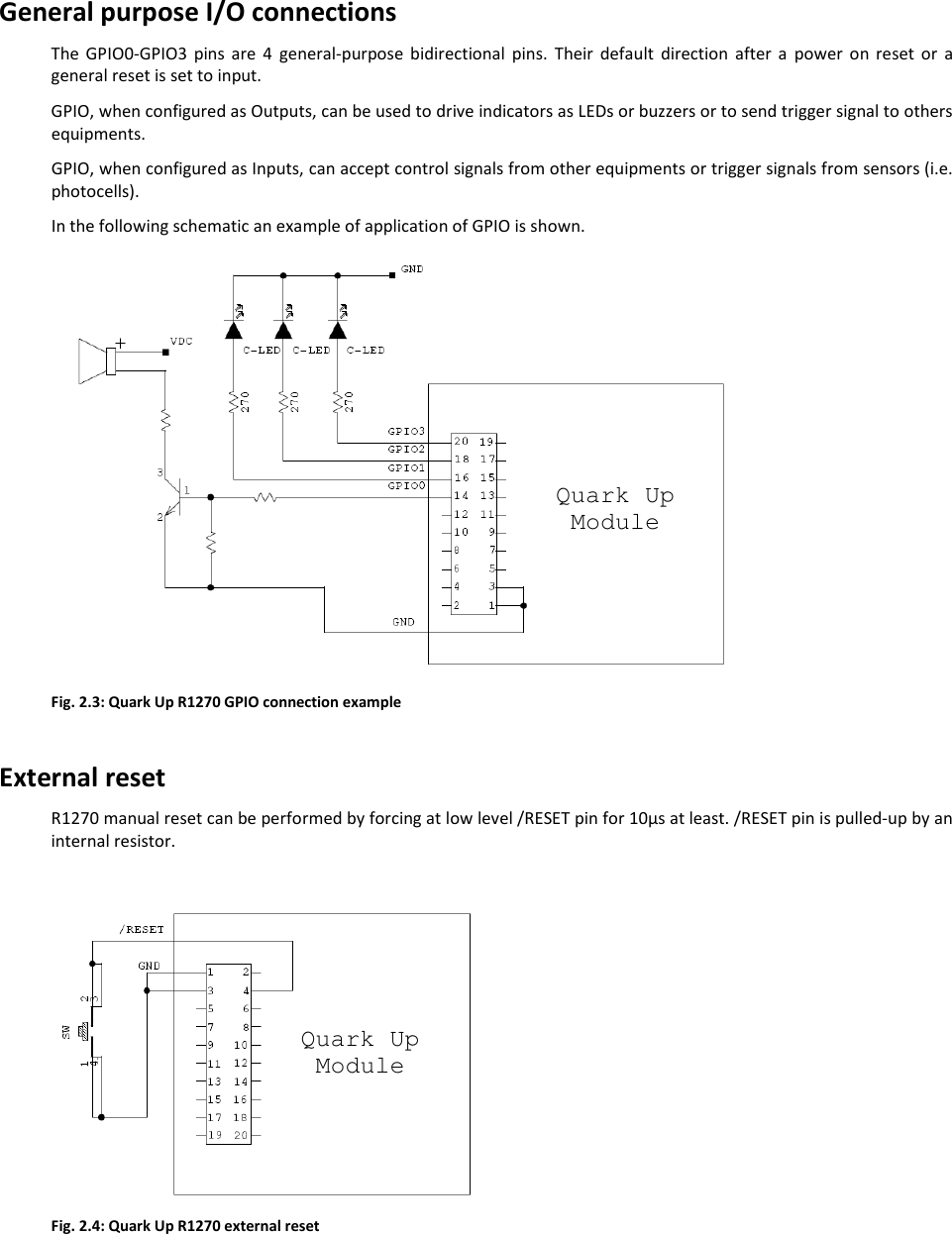  QUARK UP R1270 - Quark Up Technical Information Manual  15 General purpose I/O connections The  GPIO0-GPIO3  pins  are  4  general-purpose  bidirectional  pins.  Their  default  direction  after  a  power  on  reset  or  a general reset is set to input.  GPIO, when configured as Outputs, can be used to drive indicators as LEDs or buzzers or to send trigger signal to others equipments.  GPIO, when configured as Inputs, can accept control signals from other equipments or trigger signals from sensors (i.e. photocells). In the following schematic an example of application of GPIO is shown.  Fig. 2.3: Quark Up R1270 GPIO connection example  External reset R1270 manual reset can be performed by forcing at low level /RESET pin for 10μs at least. /RESET pin is pulled-up by an internal resistor.   Fig. 2.4: Quark Up R1270 external reset  Quark Up Module Quark Up Module 