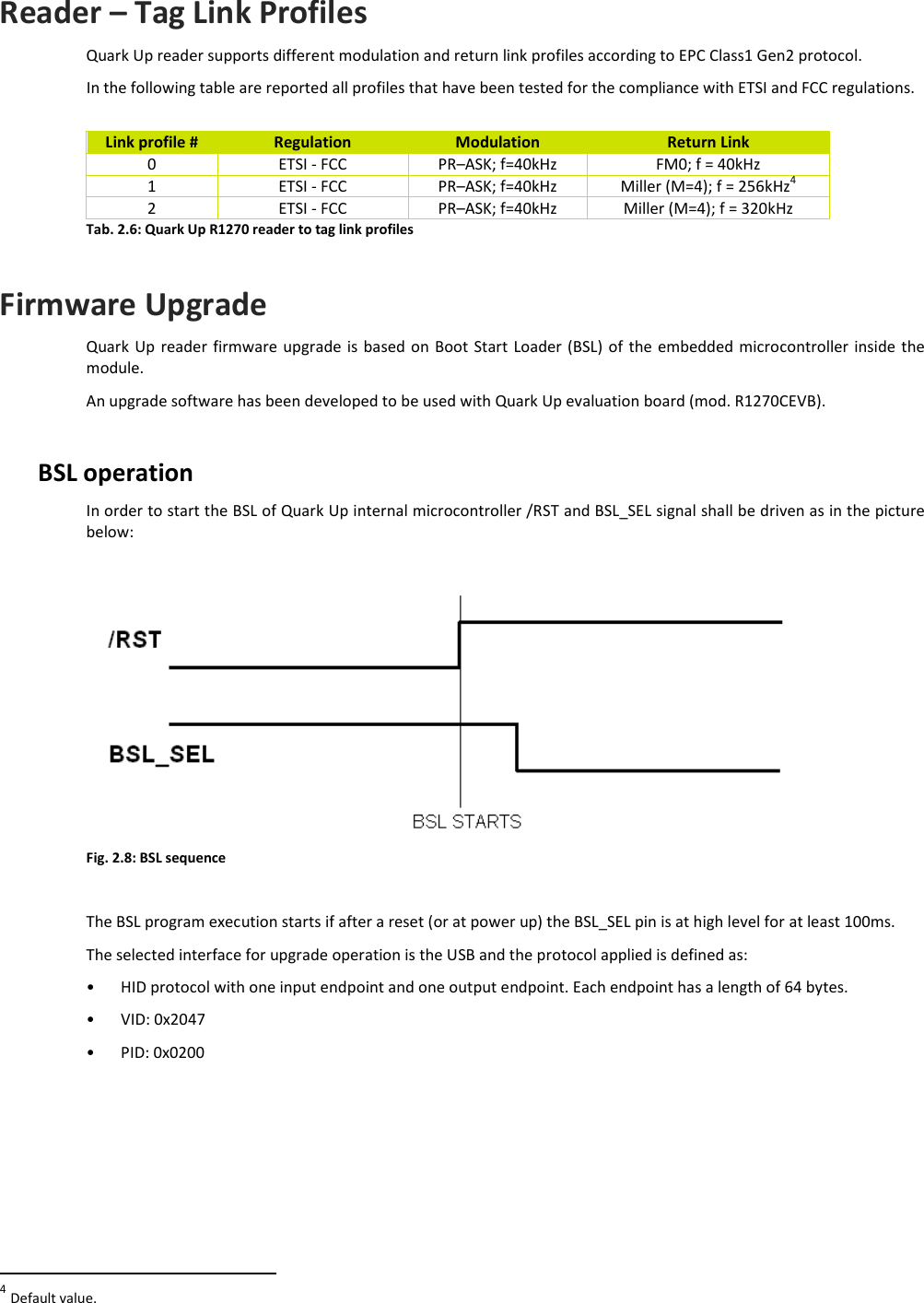  QUARK UP R1270 - Quark Up Technical Information Manual  19  Reader – Tag Link Profiles Quark Up reader supports different modulation and return link profiles according to EPC Class1 Gen2 protocol. In the following table are reported all profiles that have been tested for the compliance with ETSI and FCC regulations.  Link profile #  Regulation  Modulation  Return Link 0  ETSI - FCC  PR–ASK; f=40kHz  FM0; f = 40kHz 1  ETSI - FCC  PR–ASK; f=40kHz  Miller (M=4); f = 256kHz4 2  ETSI - FCC  PR–ASK; f=40kHz  Miller (M=4); f = 320kHz Tab. 2.6: Quark Up R1270 reader to tag link profiles  Firmware Upgrade Quark Up  reader firmware  upgrade  is  based  on  Boot Start Loader  (BSL)  of the embedded microcontroller inside the module. An upgrade software has been developed to be used with Quark Up evaluation board (mod. R1270CEVB).  BSL operation In order to start the BSL of Quark Up internal microcontroller /RST and BSL_SEL signal shall be driven as in the picture below:   Fig. 2.8: BSL sequence  The BSL program execution starts if after a reset (or at power up) the BSL_SEL pin is at high level for at least 100ms. The selected interface for upgrade operation is the USB and the protocol applied is defined as: • HID protocol with one input endpoint and one output endpoint. Each endpoint has a length of 64 bytes. • VID: 0x2047 • PID: 0x0200                                                         4 Default value. 