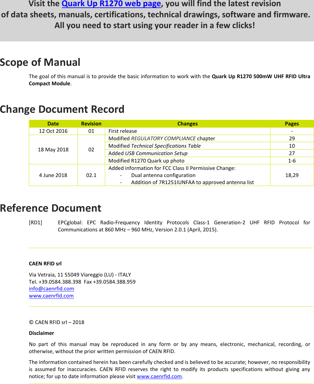         Scope of Manual The goal of this manual is to provide the basic information to work with the Quark Up R1270 500mW UHF RFID Ultra Compact Module.  Change Document Record Date  Revision  Changes  Pages 12 Oct 2016  01  First release  - 18 May 2018  02 Modified REGULATORY COMPLIANCE chapter  29 Modified Technical Specifications Table  10 Added USB Communication Setup  27 Modified R1270 Quark up photo  1-6 4 June 2018  02.1 Added information for FCC Class II Permissive Change: - Dual antenna configuration - Addition of 7R1251IUNFAA to approved antenna list 18,29  Reference Document [RD1] EPCglobal:  EPC  Radio-Frequency  Identity  Protocols  Class-1  Generation-2  UHF  RFID  Protocol  for Communications at 860 MHz – 960 MHz, Version 2.0.1 (April, 2015).      CAEN RFID srl Via Vetraia, 11 55049 Viareggio (LU) - ITALY Tel. +39.0584.388.398  Fax +39.0584.388.959 info@caenrfid.com www.caenrfid.com      © CAEN RFID srl – 2018 Disclaimer No  part  of  this  manual  may  be  reproduced  in  any  form  or  by  any  means,  electronic,  mechanical,  recording,  or otherwise, without the prior written permission of CAEN RFID. The information contained herein has been carefully checked and is believed to be accurate; however, no responsibility is  assumed  for  inaccuracies.  CAEN  RFID  reserves  the  right  to  modify  its  products  specifications  without  giving  any notice; for up to date information please visit www.caenrfid.com.          Visit the Quark Up R1270 web page, you will find the latest revision  of data sheets, manuals, certifications, technical drawings, software and firmware. All you need to start using your reader in a few clicks!  