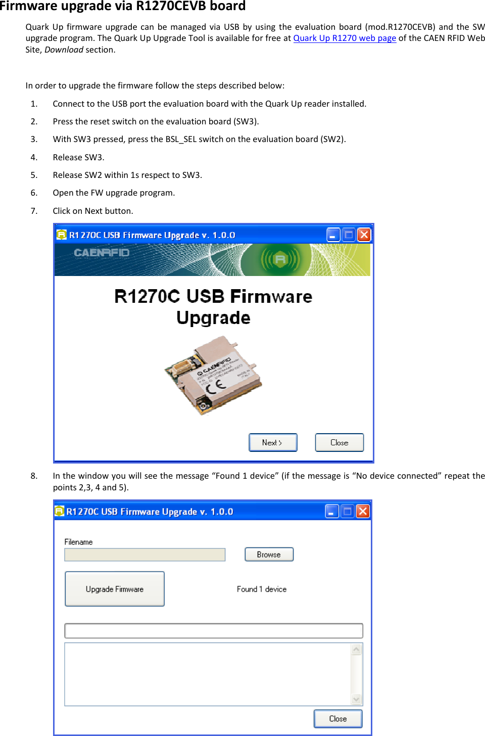  QUARK UP R1270 - Quark Up Technical Information Manual  20 Firmware upgrade via R1270CEVB board Quark Up  firmware  upgrade  can  be  managed  via  USB  by  using  the evaluation  board  (mod.R1270CEVB)  and  the  SW upgrade program. The Quark Up Upgrade Tool is available for free at Quark Up R1270 web page of the CAEN RFID Web Site, Download section.  In order to upgrade the firmware follow the steps described below: 1. Connect to the USB port the evaluation board with the Quark Up reader installed.  2. Press the reset switch on the evaluation board (SW3). 3. With SW3 pressed, press the BSL_SEL switch on the evaluation board (SW2). 4. Release SW3. 5. Release SW2 within 1s respect to SW3. 6. Open the FW upgrade program. 7. Click on Next button.  8. In the window you will see the message “Found 1 device” (if the message is “No device connected” repeat the points 2,3, 4 and 5).  