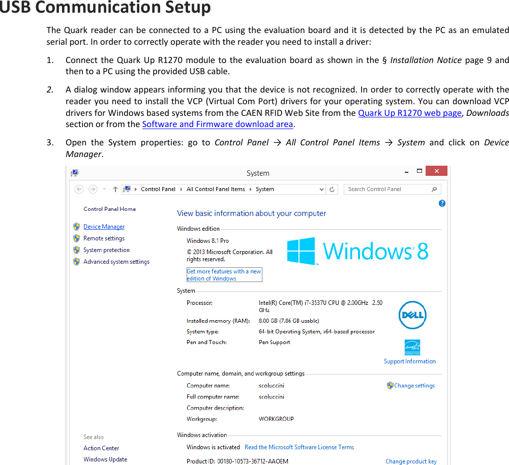  QUARK UP R1270CEVB - Quark Up Technical Information Manual  27 USB Communication Setup  The Quark  reader can be connected to a PC using  the evaluation board and it is detected by  the PC  as an emulated serial port. In order to correctly operate with the reader you need to install a driver: 1. Connect the Quark Up R1270 module to  the evaluation board as  shown  in  the  §  Installation  Notice page 9  and then to a PC using the provided USB cable. 2. A dialog window appears informing you that the device is not recognized. In order to correctly operate with the reader you need to install the VCP (Virtual Com Port) drivers for your operating system. You can download VCP drivers for Windows based systems from the CAEN RFID Web Site from the Quark Up R1270 web page, Downloads section or from the Software and Firmware download area. 3. Open  the  System  properties:  go  to  Control  Panel  →  All  Control  Panel  Items →  System  and  click  on  Device Manager.  