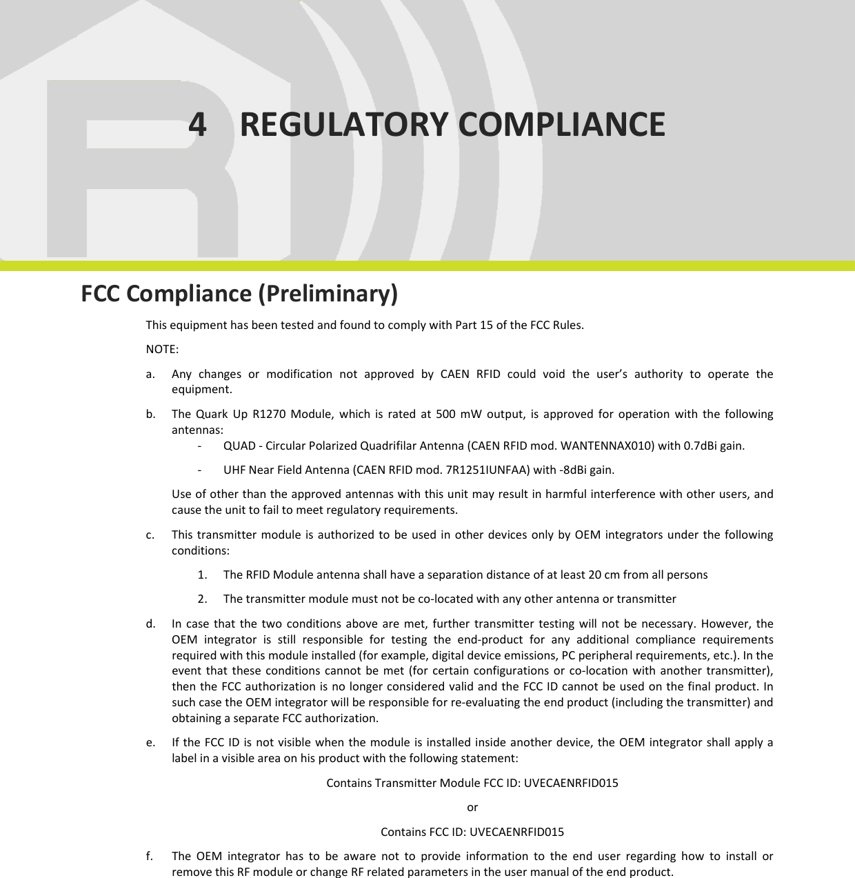  REGULATORY COMPLIANCE - Quark Up Technical Information Manual  29 4 REGULATORY COMPLIANCE      FCC Compliance (Preliminary) This equipment has been tested and found to comply with Part 15 of the FCC Rules.  NOTE:  a. Any  changes  or  modification  not  approved  by  CAEN  RFID  could  void  the  user’s  authority  to  operate  the equipment.  b. The  Quark  Up  R1270  Module,  which  is  rated  at  500  mW  output,  is  approved  for  operation  with  the  following antennas: - QUAD - Circular Polarized Quadrifilar Antenna (CAEN RFID mod. WANTENNAX010) with 0.7dBi gain.  - UHF Near Field Antenna (CAEN RFID mod. 7R1251IUNFAA) with -8dBi gain. Use of other than the approved antennas with this unit may result in harmful interference with other users, and cause the unit to fail to meet regulatory requirements.  c. This transmitter module  is authorized  to  be  used in  other  devices  only by  OEM integrators under the  following conditions: 1. The RFID Module antenna shall have a separation distance of at least 20 cm from all persons  2. The transmitter module must not be co-located with any other antenna or transmitter  d. In  case  that  the  two  conditions  above  are  met,  further  transmitter  testing  will  not  be  necessary.  However,  the OEM  integrator  is  still  responsible  for  testing  the  end-product  for  any  additional  compliance  requirements required with this module installed (for example, digital device emissions, PC peripheral requirements, etc.). In the event that  these conditions  cannot be  met  (for  certain configurations  or  co-location with  another  transmitter), then the FCC authorization is no longer considered valid and the FCC ID cannot be used on the final product. In such case the OEM integrator will be responsible for re-evaluating the end product (including the transmitter) and obtaining a separate FCC authorization.  e. If the FCC ID  is  not visible when  the module is  installed  inside another device, the OEM  integrator  shall apply a label in a visible area on his product with the following statement: Contains Transmitter Module FCC ID: UVECAENRFID015  or  Contains FCC ID: UVECAENRFID015 f. The  OEM  integrator  has  to  be  aware  not  to  provide  information  to  the  end  user  regarding  how  to  install  or remove this RF module or change RF related parameters in the user manual of the end product.  