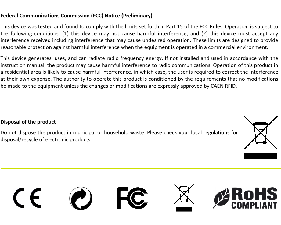       Federal Communications Commission (FCC) Notice (Preliminary) This device was tested and found to comply with the limits set forth in Part 15 of the FCC Rules. Operation is subject to the  following  conditions:  (1)  this  device  may  not  cause  harmful  interference,  and  (2)  this  device  must  accept  any interference received including interference that may cause undesired operation. These limits are designed to provide reasonable protection against harmful interference when the equipment is operated in a commercial environment.   This device generates, uses, and can radiate radio frequency energy. If not installed and used in accordance with the instruction manual, the product may cause harmful interference to radio communications. Operation of this product in a residential area is likely to cause harmful interference, in which case, the user is required to correct the interference at their own expense. The authority to operate this product is conditioned by the requirements that no modifications be made to the equipment unless the changes or modifications are expressly approved by CAEN RFID.               Disposal of the product  Do not dispose the product in municipal or household waste. Please check your local regulations for disposal/recycle of electronic products.                        