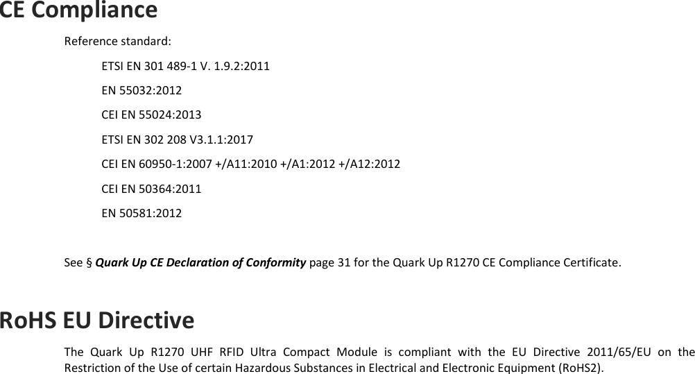  REGULATORY COMPLIANCE - Quark Up Technical Information Manual  30 CE Compliance Reference standard: ETSI EN 301 489-1 V. 1.9.2:2011 EN 55032:2012 CEI EN 55024:2013 ETSI EN 302 208 V3.1.1:2017 CEI EN 60950-1:2007 +/A11:2010 +/A1:2012 +/A12:2012 CEI EN 50364:2011 EN 50581:2012  See § Quark Up CE Declaration of Conformity page 31 for the Quark Up R1270 CE Compliance Certificate.  RoHS EU Directive The  Quark  Up  R1270  UHF  RFID  Ultra  Compact  Module  is  compliant  with  the  EU  Directive  2011/65/EU  on  the Restriction of the Use of certain Hazardous Substances in Electrical and Electronic Equipment (RoHS2).   