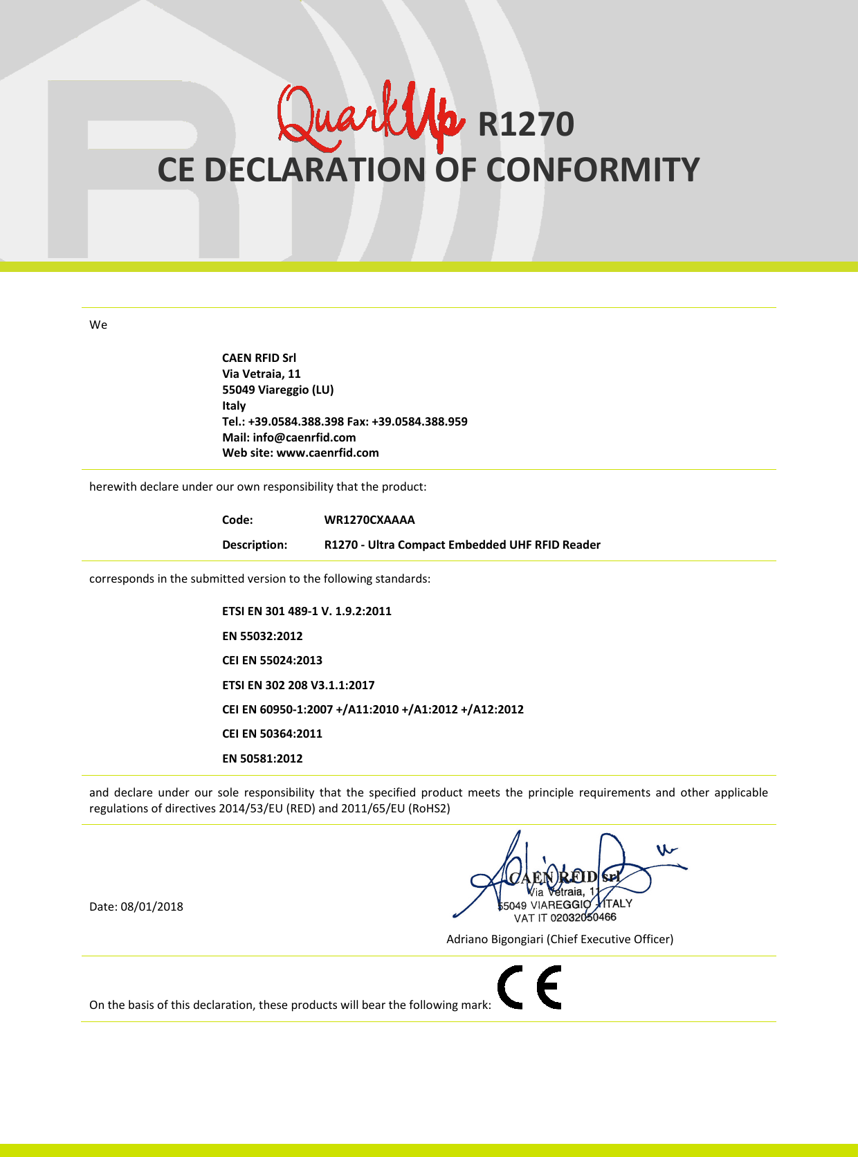                          R1270 CE DECLARATION OF CONFORMITY    Quark Up CE Declaration of Conformity We    CAEN RFID Srl Via Vetraia, 11 55049 Viareggio (LU) Italy Tel.: +39.0584.388.398 Fax: +39.0584.388.959 Mail: info@caenrfid.com Web site: www.caenrfid.com herewith declare under our own responsibility that the product:   Code:     WR1270CXAAAA Description:  R1270 - Ultra Compact Embedded UHF RFID Reader corresponds in the submitted version to the following standards:   ETSI EN 301 489-1 V. 1.9.2:2011 EN 55032:2012 CEI EN 55024:2013 ETSI EN 302 208 V3.1.1:2017 CEI EN 60950-1:2007 +/A11:2010 +/A1:2012 +/A12:2012 CEI EN 50364:2011 EN 50581:2012 and  declare  under  our  sole  responsibility  that  the  specified  product  meets  the  principle  requirements  and  other  applicable regulations of directives 2014/53/EU (RED) and 2011/65/EU (RoHS2)    Date: 08/01/2018               Adriano Bigongiari (Chief Executive Officer) On the basis of this declaration, these products will bear the following mark:   Quark Up FCC Grant   