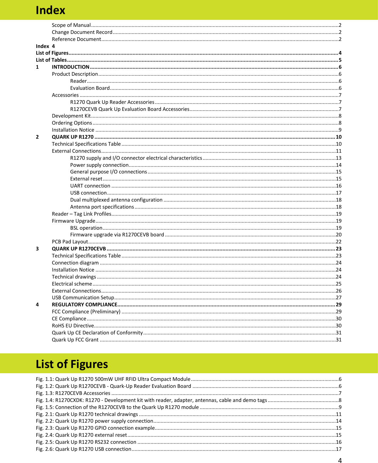   4  Index Scope of Manual ...........................................................................................................................................................................2 Change Document Record ............................................................................................................................................................2 Reference Document ....................................................................................................................................................................2 Index  4 List of Figures ................................................................................................................................................................................. 4 List of Tables .................................................................................................................................................................................. 5 1 INTRODUCTION ................................................................................................................................................................... 6 Product Description ......................................................................................................................................................................6 Reader ..............................................................................................................................................................................6 Evaluation Board ..............................................................................................................................................................6 Accessories ...................................................................................................................................................................................7 R1270 Quark Up Reader Accessories ...............................................................................................................................7 R1270CEVB Quark Up Evaluation Board Accessories .......................................................................................................7 Development Kit ...........................................................................................................................................................................8 Ordering Options ..........................................................................................................................................................................8 Installation Notice ........................................................................................................................................................................9 2 QUARK UP R1270 .............................................................................................................................................................. 10 Technical Specifications Table ....................................................................................................................................................10 External Connections ..................................................................................................................................................................11 R1270 supply and I/O connector electrical characteristics ............................................................................................13 Power supply connection ...............................................................................................................................................14 General purpose I/O connections ..................................................................................................................................15 External reset .................................................................................................................................................................15 UART connection ...........................................................................................................................................................16 USB connection ..............................................................................................................................................................17 Dual multiplexed antenna configuration .......................................................................................................................18 Antenna port specifications ...........................................................................................................................................18 Reader – Tag Link Profiles ...........................................................................................................................................................19 Firmware Upgrade ......................................................................................................................................................................19 BSL operation .................................................................................................................................................................19 Firmware upgrade via R1270CEVB board ......................................................................................................................20 PCB Pad Layout ...........................................................................................................................................................................22 3 QUARK UP R1270CEVB ...................................................................................................................................................... 23 Technical Specifications Table ....................................................................................................................................................23 Connection diagram ...................................................................................................................................................................24 Installation Notice ......................................................................................................................................................................24 Technical drawings .....................................................................................................................................................................24 Electrical scheme ........................................................................................................................................................................25 External Connections ..................................................................................................................................................................26 USB Communication Setup .........................................................................................................................................................27 4 REGULATORY COMPLIANCE............................................................................................................................................... 29 FCC Compliance (Preliminary) ....................................................................................................................................................29 CE Compliance ............................................................................................................................................................................30 RoHS EU Directive .......................................................................................................................................................................30 Quark Up CE Declaration of Conformity .....................................................................................................................................31 Quark Up FCC Grant ...................................................................................................................................................................31  List of Figures Fig. 1.1: Quark Up R1270 500mW UHF RFID Ultra Compact Module ......................................................................................................6 Fig. 1.2: Quark Up R1270CEVB - Quark-Up Reader Evaluation Board .....................................................................................................6 Fig. 1.3: R1270CEVB Accessories .............................................................................................................................................................7 Fig. 1.4: R1270CXDK: R1270 - Development kit with reader, adapter, antennas, cable and demo tags .................................................8 Fig. 1.5: Connection of the R1270CEVB to the Quark Up R1270 module ................................................................................................9 Fig. 2.1: Quark Up R1270 technical drawings ........................................................................................................................................11 Fig. 2.2: Quark Up R1270 power supply connection ..............................................................................................................................14 Fig. 2.3: Quark Up R1270 GPIO connection example.............................................................................................................................15 Fig. 2.4: Quark Up R1270 external reset ................................................................................................................................................15 Fig. 2.5: Quark Up R1270 RS232 connection .........................................................................................................................................16 Fig. 2.6: Quark Up R1270 USB connection .............................................................................................................................................17 