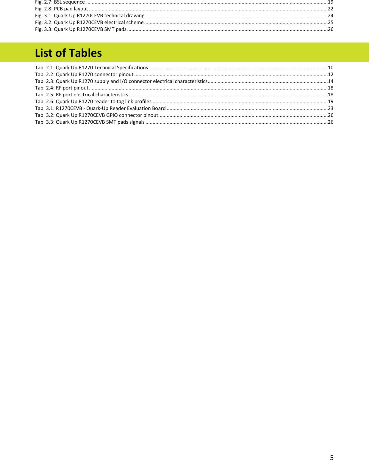  5 Fig. 2.7: BSL sequence ...........................................................................................................................................................................19 Fig. 2.8: PCB pad layout .........................................................................................................................................................................22 Fig. 3.1: Quark Up R1270CEVB technical drawing .................................................................................................................................24 Fig. 3.2: Quark Up R1270CEVB electrical scheme ..................................................................................................................................25 Fig. 3.3: Quark Up R1270CEVB SMT pads ..............................................................................................................................................26  List of Tables Tab. 2.1: Quark Up R1270 Technical Specifications ...............................................................................................................................10 Tab. 2.2: Quark Up R1270 connector pinout .........................................................................................................................................12 Tab. 2.3: Quark Up R1270 supply and I/O connector electrical characteristics .....................................................................................14 Tab. 2.4: RF port pinout .........................................................................................................................................................................18 Tab. 2.5: RF port electrical characteristics .............................................................................................................................................18 Tab. 2.6: Quark Up R1270 reader to tag link profiles ............................................................................................................................19 Tab. 3.1: R1270CEVB - Quark-Up Reader Evaluation Board ..................................................................................................................23 Tab. 3.2: Quark Up R1270CEVB GPIO connector pinout ........................................................................................................................26 Tab. 3.3: Quark Up R1270CEVB SMT pads signals .................................................................................................................................26 