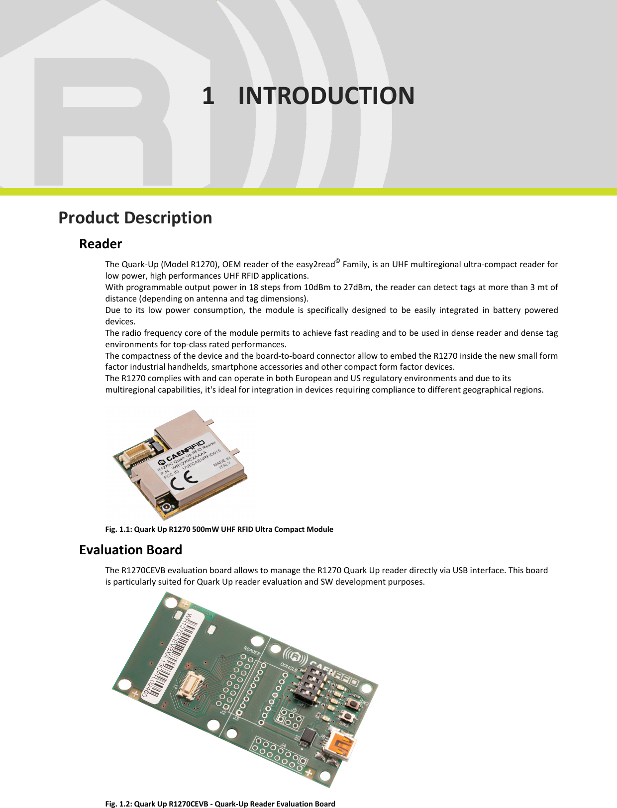  INTRODUCTION - Quark Up Technical Information Manual  6 1 INTRODUCTION      Product Description Reader The Quark-Up (Model R1270), OEM reader of the easy2read© Family, is an UHF multiregional ultra-compact reader for low power, high performances UHF RFID applications. With programmable output power in 18 steps from 10dBm to 27dBm, the reader can detect tags at more than 3 mt of distance (depending on antenna and tag dimensions). Due  to  its  low  power  consumption,  the  module  is  specifically  designed  to  be  easily  integrated  in  battery  powered devices. The radio frequency core of the module permits to achieve fast reading and to be used in dense reader and dense tag environments for top-class rated performances. The compactness of the device and the board-to-board connector allow to embed the R1270 inside the new small form factor industrial handhelds, smartphone accessories and other compact form factor devices. The R1270 complies with and can operate in both European and US regulatory environments and due to its multiregional capabilities, it&apos;s ideal for integration in devices requiring compliance to different geographical regions.   Fig. 1.1: Quark Up R1270 500mW UHF RFID Ultra Compact Module Evaluation Board The R1270CEVB evaluation board allows to manage the R1270 Quark Up reader directly via USB interface. This board is particularly suited for Quark Up reader evaluation and SW development purposes.  Fig. 1.2: Quark Up R1270CEVB - Quark-Up Reader Evaluation Board 