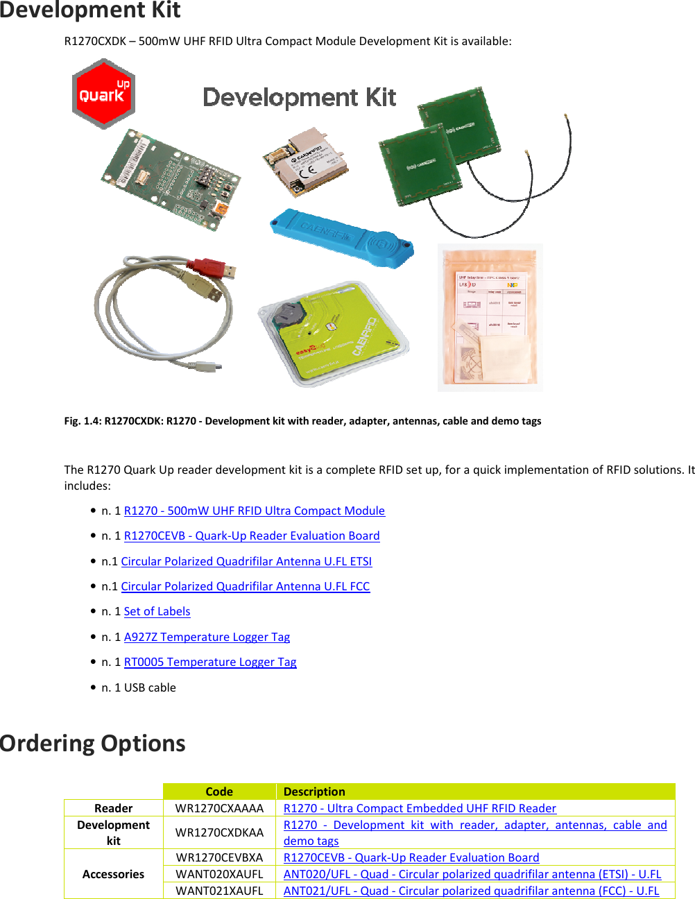  INTRODUCTION - Quark Up Technical Information Manual  8 Development Kit R1270CXDK – 500mW UHF RFID Ultra Compact Module Development Kit is available:  Fig. 1.4: R1270CXDK: R1270 - Development kit with reader, adapter, antennas, cable and demo tags  The R1270 Quark Up reader development kit is a complete RFID set up, for a quick implementation of RFID solutions. It includes: • n. 1 R1270 - 500mW UHF RFID Ultra Compact Module • n. 1 R1270CEVB - Quark-Up Reader Evaluation Board • n.1 Circular Polarized Quadrifilar Antenna U.FL ETSI • n.1 Circular Polarized Quadrifilar Antenna U.FL FCC • n. 1 Set of Labels • n. 1 A927Z Temperature Logger Tag • n. 1 RT0005 Temperature Logger Tag • n. 1 USB cable  Ordering Options    Code  Description Reader  WR1270CXAAAA  R1270 - Ultra Compact Embedded UHF RFID Reader Development kit  WR1270CXDKAA  R1270  -  Development  kit  with  reader,  adapter,  antennas,  cable  and demo tags Accessories WR1270CEVBXA  R1270CEVB - Quark-Up Reader Evaluation Board WANT020XAUFL  ANT020/UFL - Quad - Circular polarized quadrifilar antenna (ETSI) - U.FL WANT021XAUFL  ANT021/UFL - Quad - Circular polarized quadrifilar antenna (FCC) - U.FL  