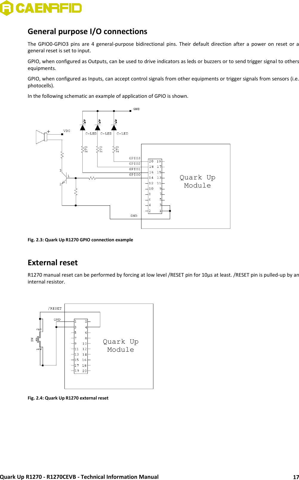  Quark Up R1270 - R1270CEVB - Technical Information Manual 17 General purpose I/O connections The  GPIO0-GPIO3  pins  are  4  general-purpose  bidirectional  pins.  Their  default  direction after  a  power  on  reset  or a general reset is set to input.  GPIO, when configured as Outputs, can be used to drive indicators as leds or buzzers or to send trigger signal to others equipments.  GPIO, when configured as Inputs, can accept control signals from other equipments or trigger signals from sensors (i.e. photocells). In the following schematic an example of application of GPIO is shown.  Fig. 2.3: Quark Up R1270 GPIO connection example  External reset R1270 manual reset can be performed by forcing at low level /RESET pin for 10μs at least. /RESET pin is pulled-up by an internal resistor.   Fig. 2.4: Quark Up R1270 external reset  Quark Up Module Quark Up Module 