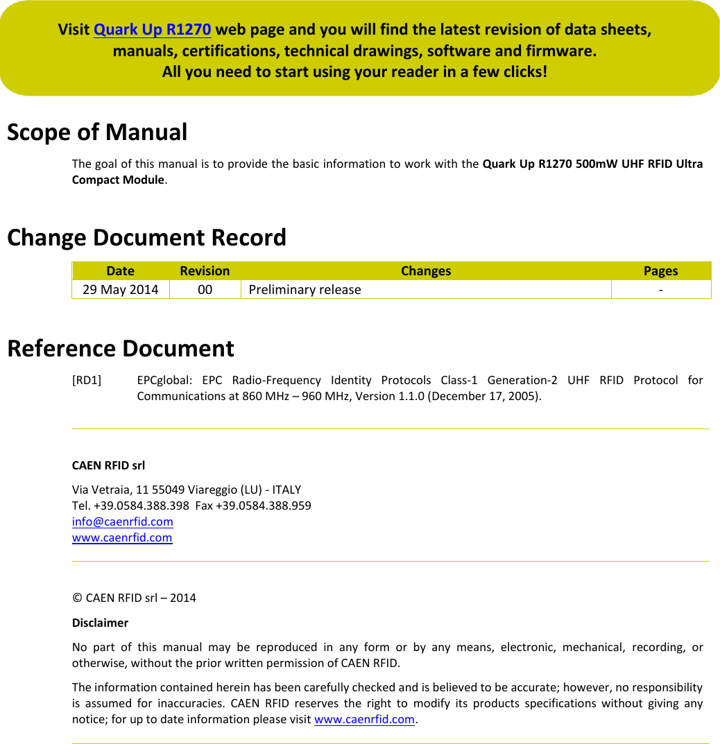  Visit Quark Up R1270 web page and you will find the latest revision of data sheets,  manuals, certifications, technical drawings, software and firmware. All you need to start using your reader in a few clicks!  Scope of Manual The goal of this manual is to provide the basic information to work with the Quark Up R1270 500mW UHF RFID Ultra Compact Module.  Change Document Record Date Revision Changes Pages 29 May 2014 00 Preliminary release -  Reference Document [RD1] EPCglobal:  EPC  Radio-Frequency  Identity  Protocols  Class-1  Generation-2  UHF  RFID  Protocol  for Communications at 860 MHz – 960 MHz, Version 1.1.0 (December 17, 2005).    CAEN RFID srl Via Vetraia, 11 55049 Viareggio (LU) - ITALY Tel. +39.0584.388.398  Fax +39.0584.388.959 info@caenrfid.com www.caenrfid.com    © CAEN RFID srl – 2014 Disclaimer No  part  of  this  manual  may  be  reproduced  in  any  form  or  by  any  means,  electronic,  mechanical,  recording,  or otherwise, without the prior written permission of CAEN RFID. The information contained herein has been carefully checked and is believed to be accurate; however, no responsibility is  assumed  for  inaccuracies.  CAEN  RFID  reserves  the  right  to  modify  its  products  specifications  without  giving  any notice; for up to date information please visit www.caenrfid.com.     