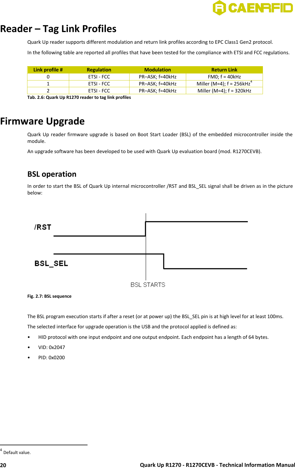  Quark Up R1270 - R1270CEVB - Technical Information Manual 20 Reader – Tag Link Profiles Quark Up reader supports different modulation and return link profiles according to EPC Class1 Gen2 protocol. In the following table are reported all profiles that have been tested for the compliance with ETSI and FCC regulations.  Link profile # Regulation Modulation Return Link 0 ETSI - FCC PR–ASK; f=40kHz FM0; f = 40kHz 1 ETSI - FCC PR–ASK; f=40kHz Miller (M=4); f = 256kHz4 2 ETSI - FCC PR–ASK; f=40kHz Miller (M=4); f = 320kHz Tab. 2.6: Quark Up R1270 reader to tag link profiles  Firmware Upgrade Quark Up  reader  firmware  upgrade is based on Boot Start Loader (BSL) of the embedded microcontroller inside  the module. An upgrade software has been developed to be used with Quark Up evaluation board (mod. R1270CEVB).  BSL operation In order to start the BSL of Quark Up internal microcontroller /RST and BSL_SEL signal shall be driven as in the picture below:   Fig. 2.7: BSL sequence  The BSL program execution starts if after a reset (or at power up) the BSL_SEL pin is at high level for at least 100ms. The selected interface for upgrade operation is the USB and the protocol applied is defined as: • HID protocol with one input endpoint and one output endpoint. Each endpoint has a length of 64 bytes. • VID: 0x2047 • PID: 0x0200                                                        4 Default value. 