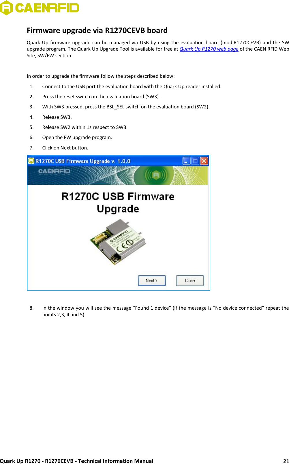  Quark Up R1270 - R1270CEVB - Technical Information Manual 21 Firmware upgrade via R1270CEVB board Quark Up firmware  upgrade  can  be  managed  via USB  by  using  the  evaluation  board  (mod.R1270CEVB)  and  the  SW upgrade program. The Quark Up Upgrade Tool is available for free at Quark Up R1270 web page of the CAEN RFID Web Site, SW/FW section.  In order to upgrade the firmware follow the steps described below: 1. Connect to the USB port the evaluation board with the Quark Up reader installed.  2. Press the reset switch on the evaluation board (SW3). 3. With SW3 pressed, press the BSL_SEL switch on the evaluation board (SW2). 4. Release SW3. 5. Release SW2 within 1s respect to SW3. 6. Open the FW upgrade program. 7. Click on Next button.   8. In the window you will see the message “Found 1 device” (if the message is “No device connected” repeat the points 2,3, 4 and 5). 