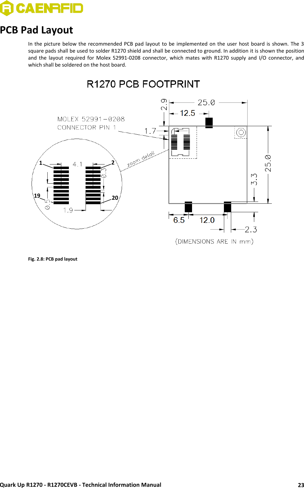  Quark Up R1270 - R1270CEVB - Technical Information Manual 23 PCB Pad Layout In the picture below the recommended PCB pad layout to be implemented on the  user host board is  shown. The 3 square pads shall be used to solder R1270 shield and shall be connected to ground. In addition it is shown the position and  the  layout  required  for  Molex  52991-0208  connector,  which  mates  with  R1270  supply  and  I/O  connector,  and which shall be soldered on the host board.  Fig. 2.8: PCB pad layout   1 19 2 20 