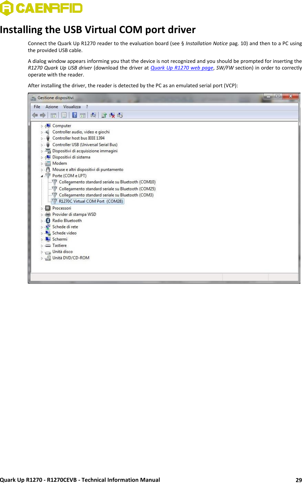  Quark Up R1270 - R1270CEVB - Technical Information Manual 29 Installing the USB Virtual COM port driver  Connect the Quark Up R1270 reader to the evaluation board (see § Installation Notice pag. 10) and then to a PC using the provided USB cable. A dialog window appears informing you that the device is not recognized and you should be prompted for inserting the R1270 Quark Up USB driver (download the driver at Quark Up R1270 web page, SW/FW section) in order to correctly operate with the reader. After installing the driver, the reader is detected by the PC as an emulated serial port (VCP):     