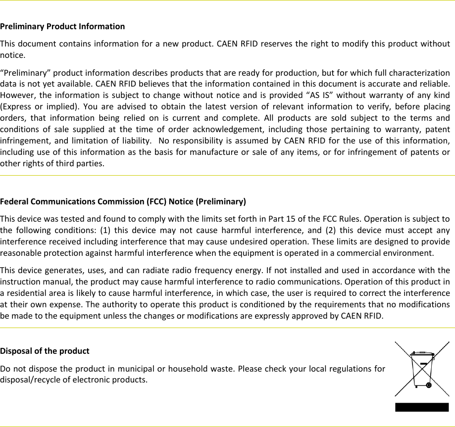     Preliminary Product Information This document contains information for a new product. CAEN RFID reserves the right to modify this product without notice. “Preliminary” product information describes products that are ready for production, but for which full characterization data is not yet available. CAEN RFID believes that the information contained in this document is accurate and reliable. However, the information is subject to change without  notice and is  provided “AS IS” without  warranty of  any kind (Express  or  implied).  You  are  advised  to  obtain  the  latest  version  of  relevant  information  to  verify,  before  placing orders,  that  information  being  relied  on  is  current  and  complete.  All  products  are  sold  subject  to  the  terms  and conditions  of  sale  supplied  at  the  time  of  order  acknowledgement,  including  those  pertaining  to  warranty,  patent infringement, and limitation  of  liability.   No  responsibility  is  assumed  by  CAEN  RFID  for the  use  of  this  information, including use of this information as the basis for manufacture or sale of any items, or for infringement of  patents or other rights of third parties.   Federal Communications Commission (FCC) Notice (Preliminary) This device was tested and found to comply with the limits set forth in Part 15 of the FCC Rules. Operation is subject to the  following  conditions:  (1)  this  device  may  not  cause  harmful  interference,  and  (2)  this  device  must  accept  any interference received including interference that may cause undesired operation. These limits are designed to provide reasonable protection against harmful interference when the equipment is operated in a commercial environment. This device generates, uses, and can radiate radio frequency energy. If not installed and used in accordance with the instruction manual, the product may cause harmful interference to radio communications. Operation of this product in a residential area is likely to cause harmful interference, in which case, the user is required to correct the interference at their own expense. The authority to operate this product is conditioned by the requirements that no modifications be made to the equipment unless the changes or modifications are expressly approved by CAEN RFID.         Disposal of the product  Do not dispose the product in municipal or household waste. Please check your local regulations for disposal/recycle of electronic products.      