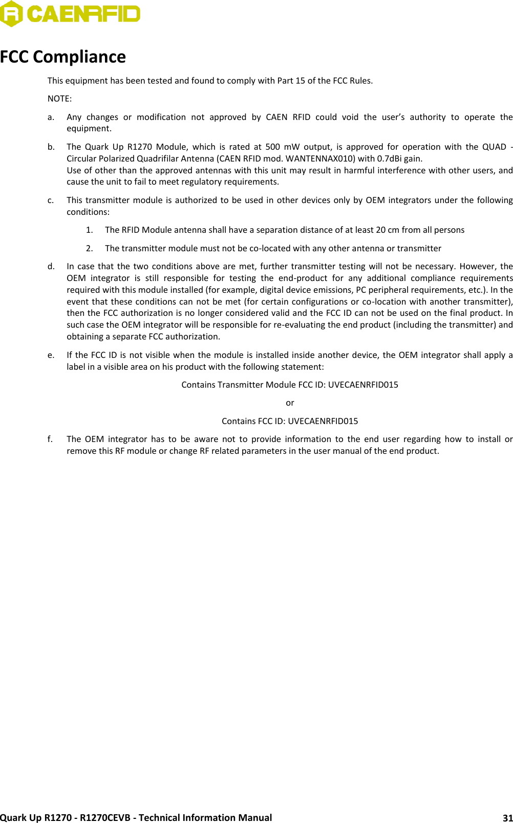  Quark Up R1270 - R1270CEVB - Technical Information Manual 31 FCC Compliance  This equipment has been tested and found to comply with Part 15 of the FCC Rules.  NOTE:  a. Any  changes  or  modification  not  approved  by  CAEN  RFID  could  void  the  user’s  authority  to  operate  the equipment.  b. The  Quark  Up  R1270  Module,  which  is  rated  at  500  mW  output,  is  approved  for  operation  with  the  QUAD  - Circular Polarized Quadrifilar Antenna (CAEN RFID mod. WANTENNAX010) with 0.7dBi gain.  Use of other than the approved antennas with this unit may result in harmful interference with other users, and cause the unit to fail to meet regulatory requirements.  c. This transmitter  module  is authorized to be used in other devices  only  by OEM integrators  under the following conditions: 1. The RFID Module antenna shall have a separation distance of at least 20 cm from all persons  2. The transmitter module must not be co-located with any other antenna or transmitter  d. In  case  that  the  two  conditions  above  are  met,  further  transmitter  testing  will  not  be  necessary.  However,  the OEM  integrator  is  still  responsible  for  testing  the  end-product  for  any  additional  compliance  requirements required with this module installed (for example, digital device emissions, PC peripheral requirements, etc.). In the event that these conditions can not be met  (for certain configurations or co-location with another transmitter), then the FCC authorization is no longer considered valid and the FCC ID can not be used on the final product. In such case the OEM integrator will be responsible for re-evaluating the end product (including the transmitter) and obtaining a separate FCC authorization.  e. If the FCC ID is not visible when the module is installed inside another device, the OEM integrator shall apply a label in a visible area on his product with the following statement:  Contains Transmitter Module FCC ID: UVECAENRFID015  or  Contains FCC ID: UVECAENRFID015 f. The  OEM  integrator  has  to  be  aware  not  to  provide  information  to  the  end  user  regarding  how  to  install  or remove this RF module or change RF related parameters in the user manual of the end product.  