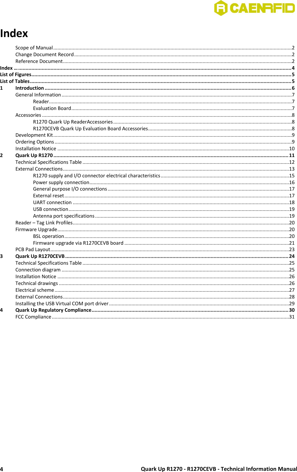  Quark Up R1270 - R1270CEVB - Technical Information Manual 4 Index … Scope of Manual ...........................................................................................................................................................................2 Change Document Record ............................................................................................................................................................2 Reference Document ....................................................................................................................................................................2 Index … .......................................................................................................................................................................................... 4 List of Figures ................................................................................................................................................................................. 5 List of Tables .................................................................................................................................................................................. 5 1 Introduction ........................................................................................................................................................................ 6 General Information .....................................................................................................................................................................7 Reader ..............................................................................................................................................................................7 Evaluation Board ..............................................................................................................................................................7 Accessories ...................................................................................................................................................................................8 R1270 Quark Up ReaderAccessories ................................................................................................................................8 R1270CEVB Quark Up Evaluation Board Accessories .......................................................................................................8 Development Kit ...........................................................................................................................................................................9 Ordering Options ..........................................................................................................................................................................9 Installation Notice ......................................................................................................................................................................10 2 Quark Up R1270 ................................................................................................................................................................ 11 Technical Specifications Table ....................................................................................................................................................12 External Connections ..................................................................................................................................................................13 R1270 supply and I/O connector electrical characteristics ............................................................................................15 Power supply connection ...............................................................................................................................................16 General purpose I/O connections ..................................................................................................................................17 External reset .................................................................................................................................................................17 UART connection ...........................................................................................................................................................18 USB connection ..............................................................................................................................................................19 Antenna port specifications ...........................................................................................................................................19 Reader – Tag Link Profiles ...........................................................................................................................................................20 Firmware Upgrade ......................................................................................................................................................................20 BSL operation .................................................................................................................................................................20 Firmware upgrade via R1270CEVB board ......................................................................................................................21 PCB Pad Layout ...........................................................................................................................................................................23 3 Quark Up R1270CEVB ........................................................................................................................................................ 24 Technical Specifications Table ....................................................................................................................................................25 Connection diagram ...................................................................................................................................................................25 Installation Notice ......................................................................................................................................................................26 Technical drawings .....................................................................................................................................................................26 Electrical scheme ........................................................................................................................................................................27 External Connections ..................................................................................................................................................................28 Installing the USB Virtual COM port driver .................................................................................................................................29 4 Quark Up Regulatory Compliance ...................................................................................................................................... 30 FCC Compliance ..........................................................................................................................................................................31  