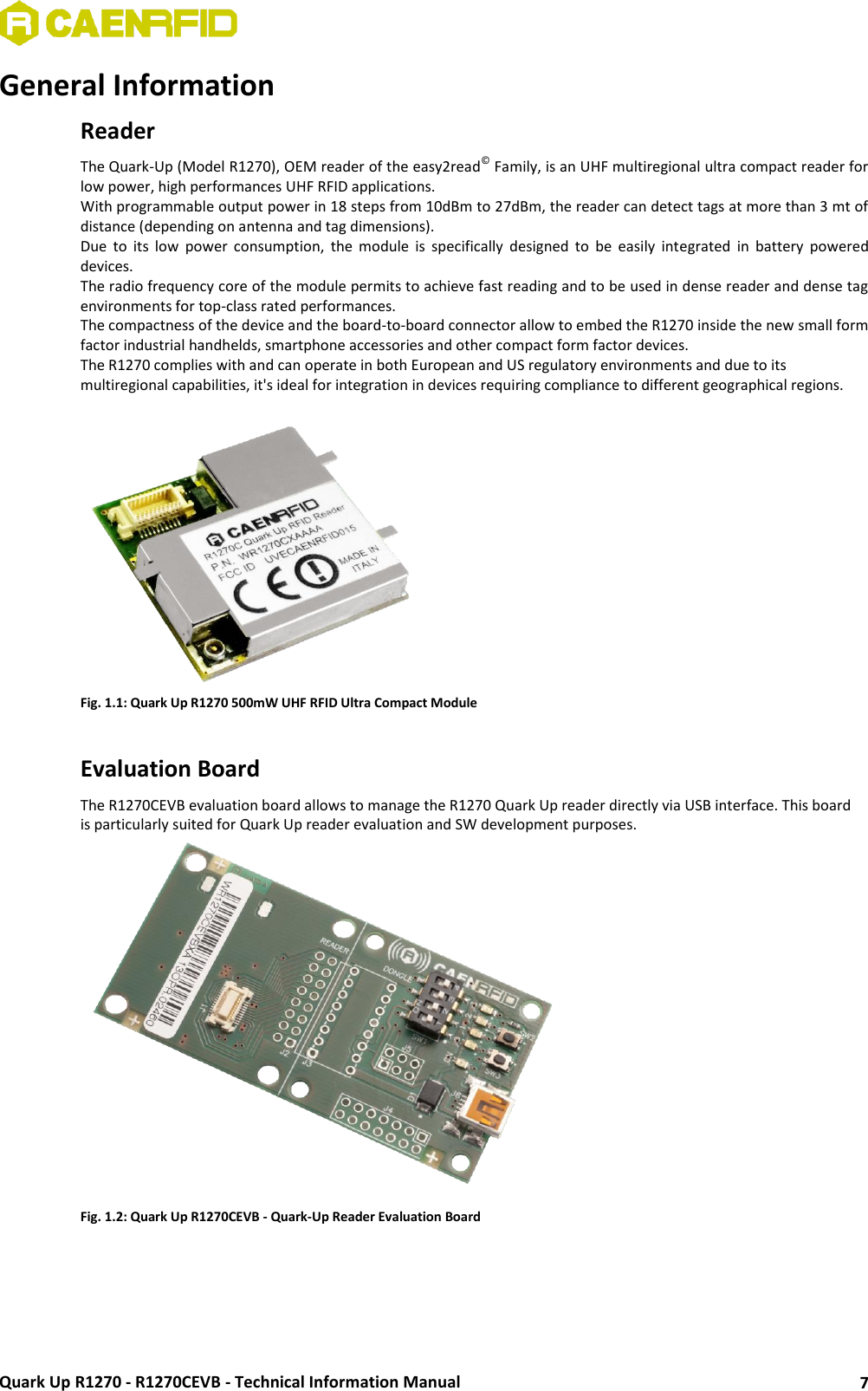  Quark Up R1270 - R1270CEVB - Technical Information Manual 7 General Information Reader The Quark-Up (Model R1270), OEM reader of the easy2read© Family, is an UHF multiregional ultra compact reader for low power, high performances UHF RFID applications. With programmable output power in 18 steps from 10dBm to 27dBm, the reader can detect tags at more than 3 mt of distance (depending on antenna and tag dimensions). Due  to  its  low  power  consumption,  the  module  is  specifically  designed  to  be  easily  integrated  in  battery  powered devices. The radio frequency core of the module permits to achieve fast reading and to be used in dense reader and dense tag environments for top-class rated performances. The compactness of the device and the board-to-board connector allow to embed the R1270 inside the new small form factor industrial handhelds, smartphone accessories and other compact form factor devices. The R1270 complies with and can operate in both European and US regulatory environments and due to its multiregional capabilities, it&apos;s ideal for integration in devices requiring compliance to different geographical regions.   Fig. 1.1: Quark Up R1270 500mW UHF RFID Ultra Compact Module  Evaluation Board The R1270CEVB evaluation board allows to manage the R1270 Quark Up reader directly via USB interface. This board is particularly suited for Quark Up reader evaluation and SW development purposes.  Fig. 1.2: Quark Up R1270CEVB - Quark-Up Reader Evaluation Board   