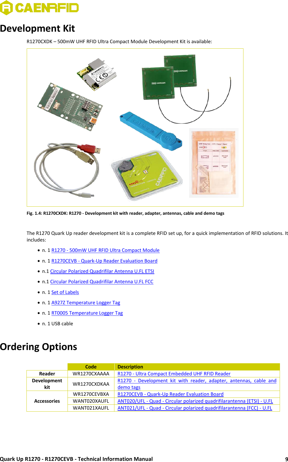  Quark Up R1270 - R1270CEVB - Technical Information Manual 9 Development Kit R1270CXDK – 500mW UHF RFID Ultra Compact Module Development Kit is available:  Fig. 1.4: R1270CXDK: R1270 - Development kit with reader, adapter, antennas, cable and demo tags  The R1270 Quark Up reader development kit is a complete RFID set up, for a quick implementation of RFID solutions. It includes:  n. 1 R1270 - 500mW UHF RFID Ultra Compact Module  n. 1 R1270CEVB - Quark-Up Reader Evaluation Board  n.1 Circular Polarized Quadrifilar Antenna U.FL ETSI  n.1 Circular Polarized Quadrifilar Antenna U.FL FCC  n. 1 Set of Labels  n. 1 A927Z Temperature Logger Tag  n. 1 RT0005 Temperature Logger Tag  n. 1 USB cable  Ordering Options   Code Description Reader WR1270CXAAAA R1270 - Ultra Compact Embedded UHF RFID Reader Development kit WR1270CXDKAA R1270  -  Development  kit  with  reader,  adapter,  antennas,  cable  and demo tags Accessories WR1270CEVBXA R1270CEVB - Quark-Up Reader Evaluation Board WANT020XAUFL ANT020/UFL - Quad - Circular polarized quadrifilarantenna (ETSI) - U.FL WANT021XAUFL ANT021/UFL - Quad - Circular polarized quadrifilarantenna (FCC) - U.FL  