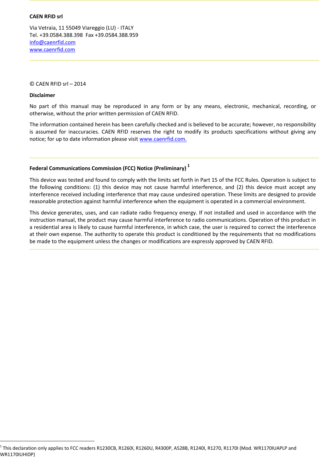     CAEN RFID srl Via Vetraia, 11 55049 Viareggio (LU) - ITALY Tel. +39.0584.388.398  Fax +39.0584.388.959 info@caenrfid.com www.caenrfid.com     © CAEN RFID srl – 2014 Disclaimer No  part  of  this  manual  may  be  reproduced  in  any  form  or  by  any  means,  electronic,  mechanical,  recording,  or otherwise, without the prior written permission of CAEN RFID. The information contained herein has been carefully checked and is believed to be accurate; however, no responsibility is  assumed  for  inaccuracies.  CAEN  RFID  reserves  the  right  to  modify  its  products  specifications  without  giving  any notice; for up to date information please visit www.caenrfid.com.    Federal Communications Commission (FCC) Notice (Preliminary) 1 This device was tested and found to comply with the limits set forth in Part 15 of the FCC Rules. Operation is subject to the  following  conditions:  (1)  this  device  may  not  cause  harmful  interference,  and  (2)  this  device  must  accept  any interference received including interference that may cause undesired operation. These limits are designed to provide reasonable protection against harmful interference when the equipment is operated in a commercial environment.   This device generates, uses, and can radiate radio frequency energy. If not installed and used in accordance with the instruction manual, the product may cause harmful interference to radio communications. Operation of this product in a residential area is likely to cause harmful interference, in which case, the user is required to correct the interference at their own expense. The authority to operate this product is conditioned by the requirements that no modifications be made to the equipment unless the changes or modifications are expressly approved by CAEN RFID.                                                          1 This declaration only applies to FCC readers R1230CB, R1260I, R1260U, R4300P, A528B, R1240I, R1270, R1170I (Mod. WR1170IUAPLP and WR1170IUHIDP) 