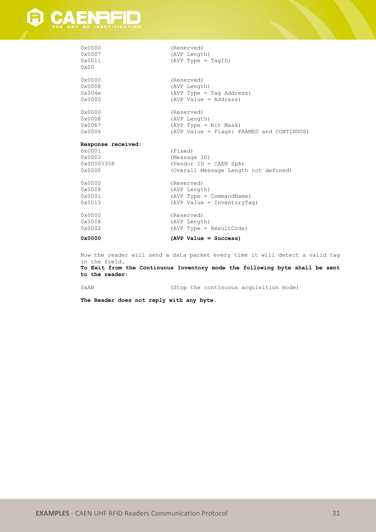   EXAMPLES - CAEN UHF RFID Readers Communication Protocol 31 0x0000      (Reserved) 0x0007      (AVP Length) 0x0011      (AVP Type = TagID) 0x00  0x0000      (Reserved) 0x0008      (AVP Length) 0x004e      (AVP Type = Tag Address)     0x0000      (AVP Value = Address)  0x0000      (Reserved) 0x0008      (AVP Length) 0x0067      (AVP Type = Bit Mask)     0x0006      (AVP Value = Flags: FRAMED and CONTINUOS)  Response received: 0x0001      (Fixed) 0x0002      (Message ID) 0x00005358      (Vendor ID = CAEN SpA) 0x0000      (Overall Message Length not defined)  0x0000      (Reserved) 0x0008      (AVP Length) 0x0001      (AVP Type = CommandName) 0x0013      (AVP Value = InventoryTag)  0x0000      (Reserved) 0x0008      (AVP Length) 0x0002      (AVP Type = ResultCode) 0x0000      (AVP Value = Success)  Now the reader will send a data packet every time it will detect a valid tag in the field. To Exit from the Continuous Inventory mode the following byte shall be sent to the reader:  0xAB      (Stop the continuous acquisition mode)  The Reader does not reply with any byte.  