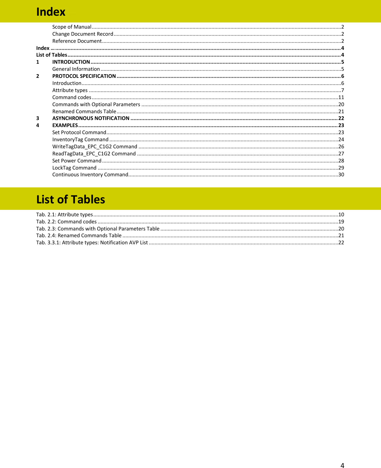   4  Index … Scope of Manual ...........................................................................................................................................................................2 Change Document Record ............................................................................................................................................................2 Reference Document ....................................................................................................................................................................2 Index … .......................................................................................................................................................................................... 4 List of Tables .................................................................................................................................................................................. 4 1 INTRODUCTION ................................................................................................................................................................... 5 General Information .....................................................................................................................................................................5 2 PROTOCOL SPECIFICATION .................................................................................................................................................. 6 Introduction ..................................................................................................................................................................................6 Attribute types .............................................................................................................................................................................7 Command codes .........................................................................................................................................................................11 Commands with Optional Parameters .......................................................................................................................................20 Renamed Commands Table ........................................................................................................................................................21 3 ASYNCHRONOUS NOTIFICATION ....................................................................................................................................... 22 4 EXAMPLES ......................................................................................................................................................................... 23 Set Protocol Command ...............................................................................................................................................................23 InventoryTag Command .............................................................................................................................................................24 WriteTagData_EPC_C1G2 Command .........................................................................................................................................26 ReadTagData_EPC_C1G2 Command ..........................................................................................................................................27 Set Power Command ..................................................................................................................................................................28 LockTag Command .....................................................................................................................................................................29 Continuous Inventory Command................................................................................................................................................30  List of Tables Tab. 2.1: Attribute types ........................................................................................................................................................................10 Tab. 2.2: Command codes .....................................................................................................................................................................19 Tab. 2.3: Commands with Optional Parameters Table ..........................................................................................................................20 Tab. 2.4: Renamed Commands Table ....................................................................................................................................................21 Tab. 3.3.1: Attribute types: Notification AVP List ..................................................................................................................................22 