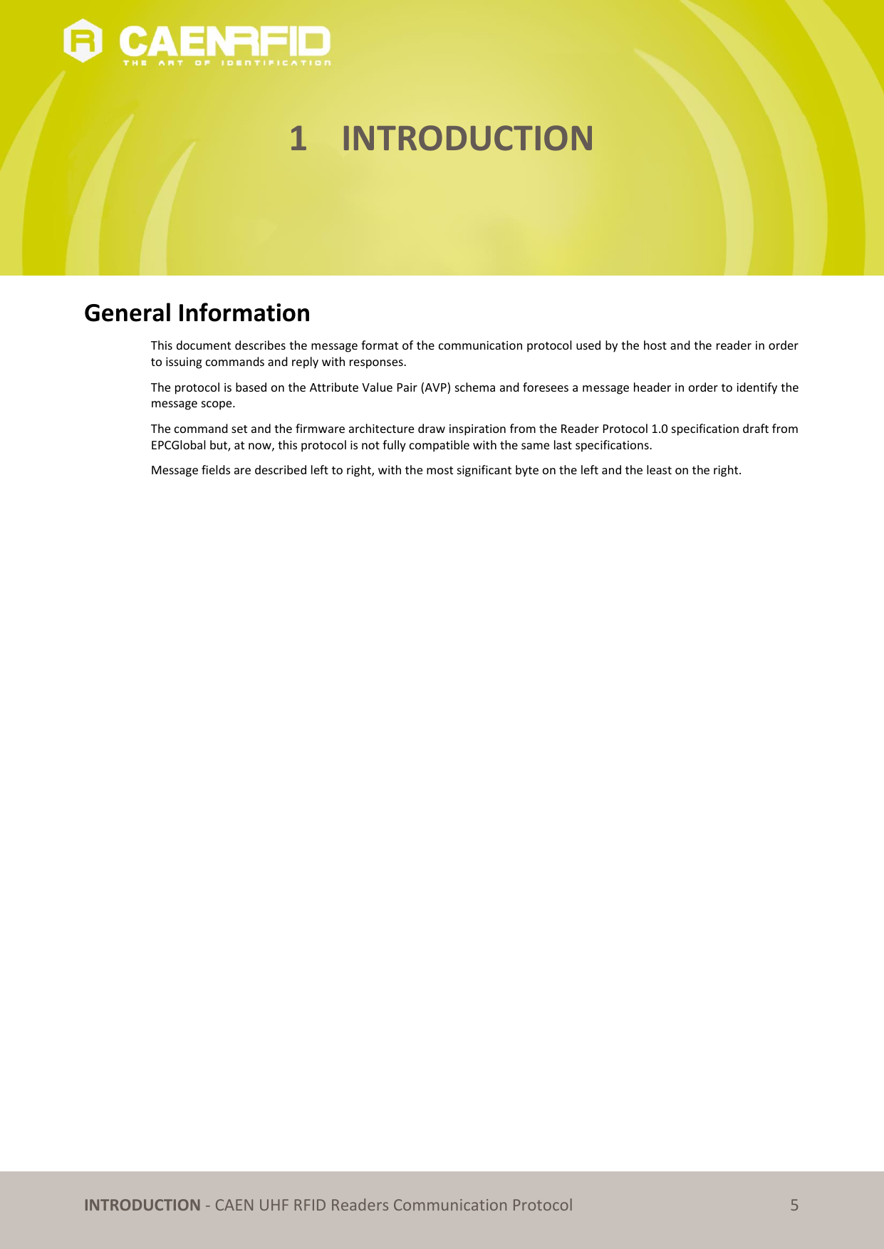   INTRODUCTION - CAEN UHF RFID Readers Communication Protocol 5 1 INTRODUCTION      General Information This document describes the message format of the communication protocol used by the host and the reader in order to issuing commands and reply with responses. The protocol is based on the Attribute Value Pair (AVP) schema and foresees a message header in order to identify the message scope.  The command set and the firmware architecture draw inspiration from the Reader Protocol 1.0 specification draft from EPCGlobal but, at now, this protocol is not fully compatible with the same last specifications. Message fields are described left to right, with the most significant byte on the left and the least on the right.   