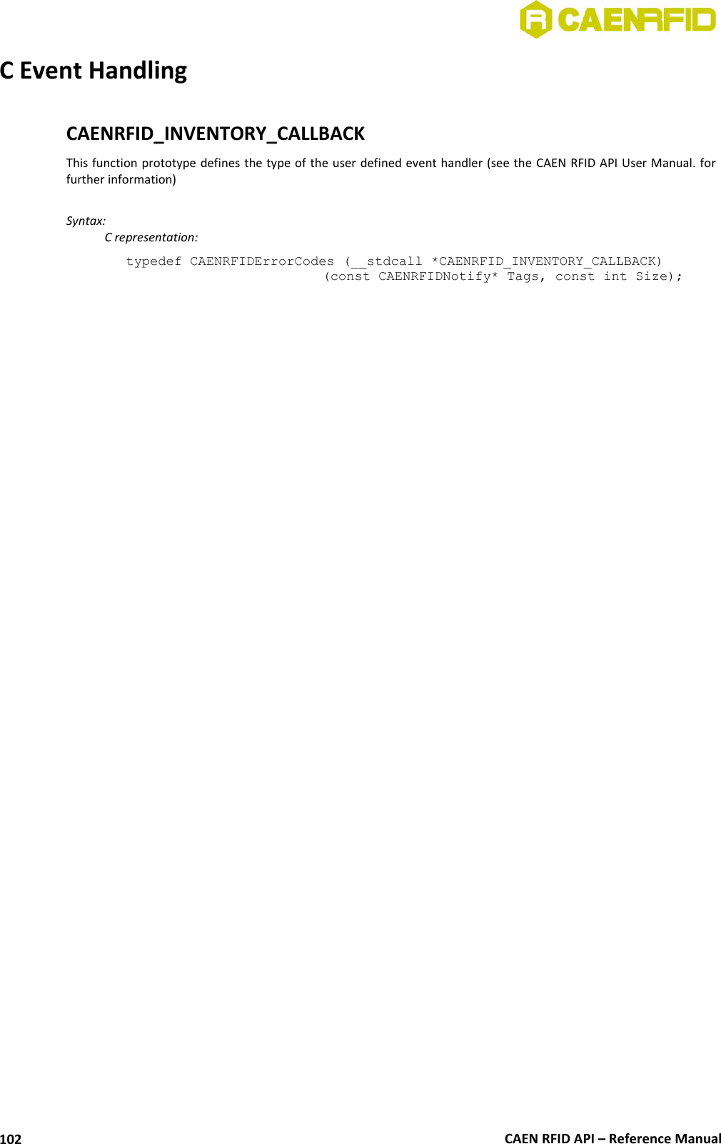  CAEN RFID API – Reference Manual 102 C Event Handling  CAENRFID_INVENTORY_CALLBACK This function prototype defines the type of the user defined event handler (see the CAEN RFID API User Manual. for further information)   Syntax:   C representation: typedef CAENRFIDErrorCodes (__stdcall *CAENRFID_INVENTORY_CALLBACK) (const CAENRFIDNotify* Tags, const int Size);  