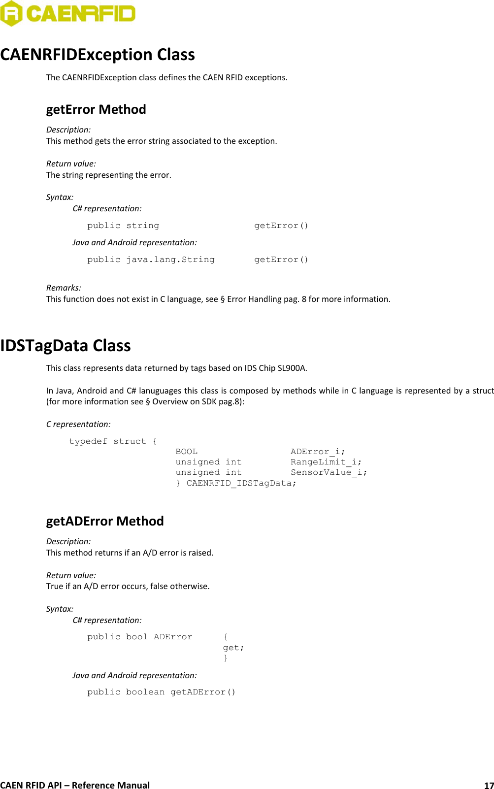  CAEN RFID API – Reference Manual 17 CAENRFIDException Class The CAENRFIDException class defines the CAEN RFID exceptions.  getError Method  Description:  This method gets the error string associated to the exception.  Return value: The string representing the error.  Syntax:   C# representation: public string       getError()   Java and Android representation: public java.lang.String    getError()  Remarks: This function does not exist in C language, see § Error Handling pag. 8 for more information.   IDSTagData Class This class represents data returned by tags based on IDS Chip SL900A.  In Java, Android and C# lanuguages this class is composed by methods while in C language is represented by a struct (for more information see § Overview on SDK pag.8):  C representation: typedef struct { BOOL      ADError_i; unsigned int    RangeLimit_i; unsigned int    SensorValue_i; } CAENRFID_IDSTagData;  getADError Method Description: This method returns if an A/D error is raised.  Return value: True if an A/D error occurs, false otherwise.  Syntax:   C# representation: public bool ADError   { get; }   Java and Android representation: public boolean getADError()  