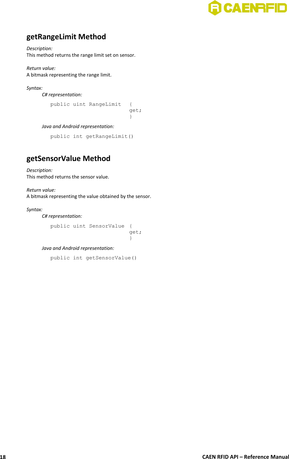  CAEN RFID API – Reference Manual 18  getRangeLimit Method Description: This method returns the range limit set on sensor.  Return value: A bitmask representing the range limit.  Syntax:   C# representation: public uint RangeLimit  { get; }   Java and Android representation: public int getRangeLimit()  getSensorValue Method Description: This method returns the sensor value.  Return value: A bitmask representing the value obtained by the sensor.  Syntax:   C# representation: public uint SensorValue  { get; }   Java and Android representation: public int getSensorValue()  