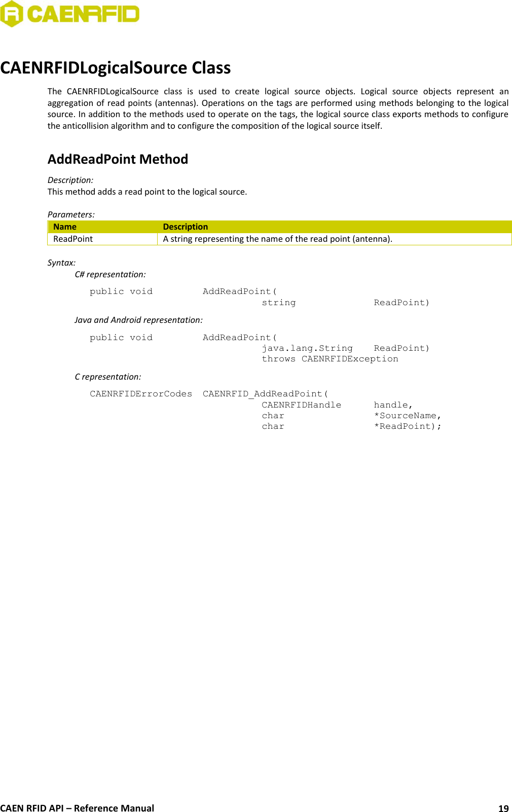  CAEN RFID API – Reference Manual 19  CAENRFIDLogicalSource Class The  CAENRFIDLogicalSource  class  is  used  to  create  logical  source  objects.  Logical  source  objects  represent  an aggregation of  read points (antennas). Operations on the tags are performed using  methods belonging to the logical source. In addition to the methods used to operate on the tags, the logical source class exports methods to configure the anticollision algorithm and to configure the composition of the logical source itself.  AddReadPoint Method Description:  This method adds a read point to the logical source.  Parameters: Name Description ReadPoint A string representing the name of the read point (antenna).  Syntax:   C# representation: public void  AddReadPoint(   string     ReadPoint)   Java and Android representation: public void  AddReadPoint(   java.lang.String   ReadPoint)   throws CAENRFIDException   C representation: CAENRFIDErrorCodes  CAENRFID_AddReadPoint(   CAENRFIDHandle  handle,    char      *SourceName,    char      *ReadPoint);  