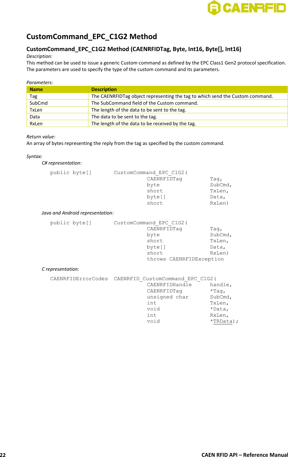  CAEN RFID API – Reference Manual 22  CustomCommand_EPC_C1G2 Method  CustomCommand_EPC_C1G2 Method (CAENRFIDTag, Byte, Int16, Byte[], Int16)  Description: This method can be used to issue a generic Custom command as defined by the EPC Class1 Gen2 protocol specification. The parameters are used to specify the type of the custom command and its parameters.  Parameters: Name Description Tag The CAENRFIDTag object representing the tag to which send the Custom command. SubCmd The SubCommand field of the Custom command. TxLen The length of the data to be sent to the tag. Data The data to be sent to the tag. RxLen The length of the data to be received by the tag.  Return value: An array of bytes representing the reply from the tag as specified by the custom command.  Syntax:   C# representation: public byte[]   CustomCommand_EPC_C1G2(   CAENRFIDTag    Tag,   byte       SubCmd,   short      TxLen,   byte[]     Data,   short      RxLen)   Java and Android representation: public byte[]   CustomCommand_EPC_C1G2(   CAENRFIDTag    Tag,   byte       SubCmd,   short      TxLen,   byte[]     Data,   short      RxLen)   throws CAENRFIDException   C representation: CAENRFIDErrorCodes  CAENRFID_CustomCommand_EPC_C1G2(   CAENRFIDHandle   handle,    CAENRFIDTag    *Tag,    unsigned char   SubCmd,   int       TxLen,    void       *Data,    int       RxLen,    void       *TRData);  