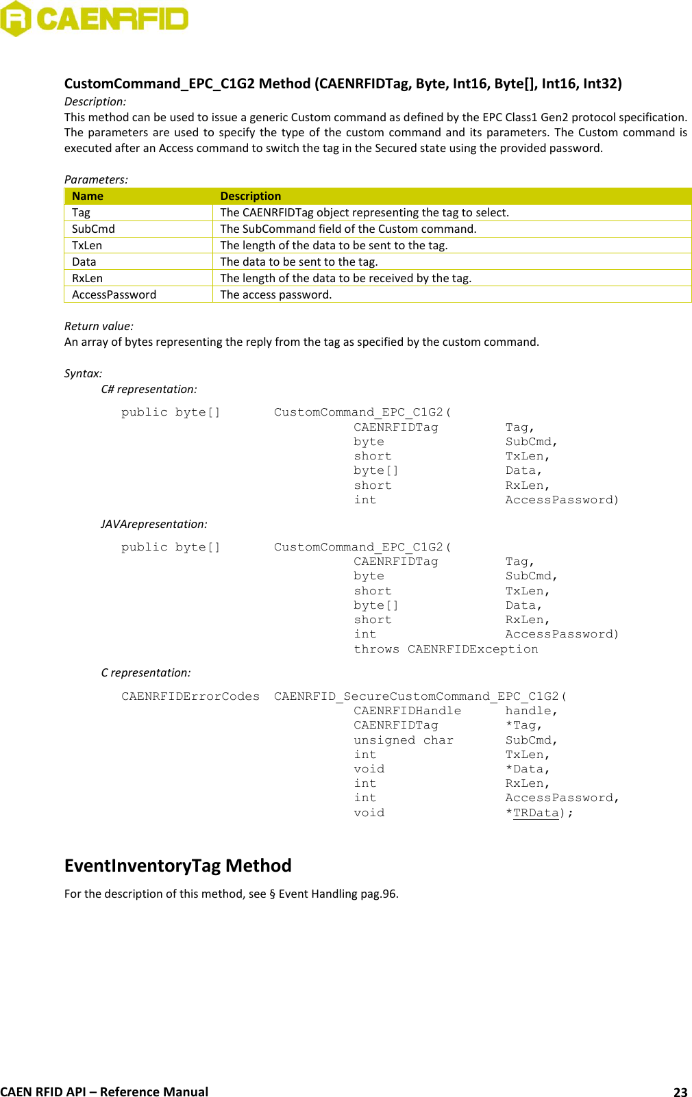  CAEN RFID API – Reference Manual 23  CustomCommand_EPC_C1G2 Method (CAENRFIDTag, Byte, Int16, Byte[], Int16, Int32) Description: This method can be used to issue a generic Custom command as defined by the EPC Class1 Gen2 protocol specification. The  parameters  are  used  to  specify  the  type  of  the  custom  command  and  its  parameters.  The  Custom  command  is executed after an Access command to switch the tag in the Secured state using the provided password.  Parameters: Name Description Tag The CAENRFIDTag object representing the tag to select. SubCmd The SubCommand field of the Custom command. TxLen The length of the data to be sent to the tag. Data The data to be sent to the tag. RxLen The length of the data to be received by the tag. AccessPassword The access password.  Return value: An array of bytes representing the reply from the tag as specified by the custom command.  Syntax:   C# representation: public byte[]   CustomCommand_EPC_C1G2(   CAENRFIDTag    Tag,   byte      SubCmd,   short      TxLen,   byte[]     Data,   short      RxLen,   int      AccessPassword)   JAVArepresentation: public byte[]   CustomCommand_EPC_C1G2(   CAENRFIDTag    Tag,   byte       SubCmd,   short      TxLen,   byte[]     Data,   short      RxLen,   int       AccessPassword)   throws CAENRFIDException   C representation: CAENRFIDErrorCodes  CAENRFID_SecureCustomCommand_EPC_C1G2(   CAENRFIDHandle   handle,    CAENRFIDTag    *Tag,    unsigned char   SubCmd,   int       TxLen,    void       *Data,    int       RxLen,    int       AccessPassword,    void       *TRData);  EventInventoryTag Method For the description of this method, see § Event Handling pag.96. 