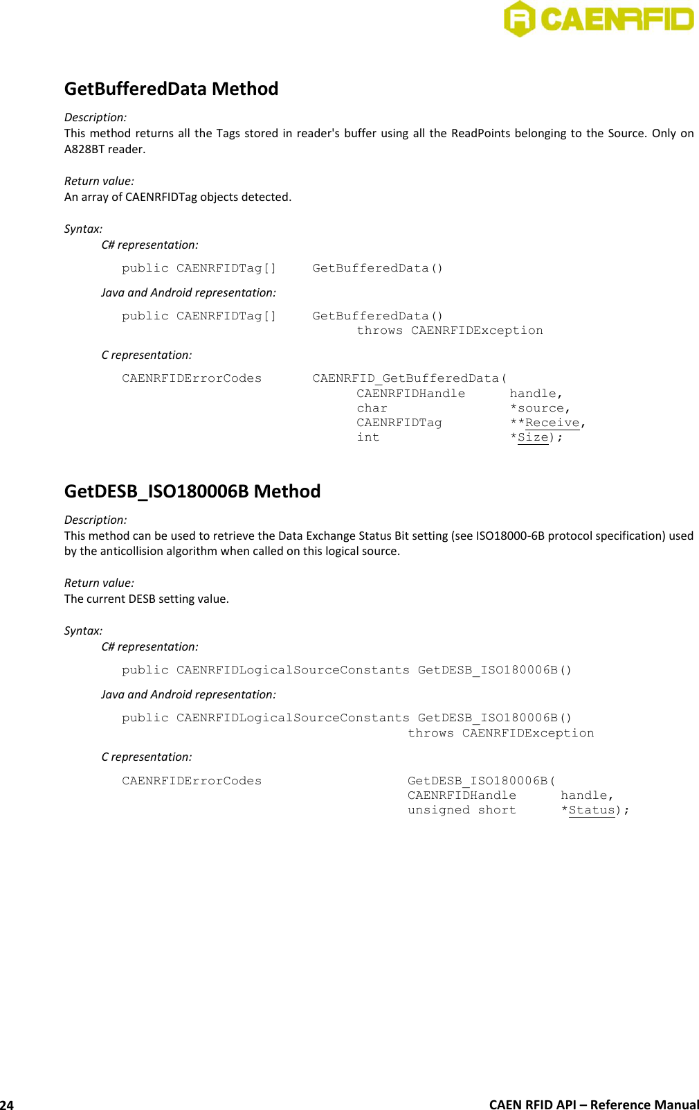  CAEN RFID API – Reference Manual 24  GetBufferedData Method Description: This method returns all  the Tags  stored in reader&apos;s  buffer  using  all the ReadPoints belonging to the Source.  Only on A828BT reader.  Return value: An array of CAENRFIDTag objects detected.  Syntax:   C# representation: public CAENRFIDTag[]  GetBufferedData()   Java and Android representation: public CAENRFIDTag[]   GetBufferedData()   throws CAENRFIDException   C representation: CAENRFIDErrorCodes    CAENRFID_GetBufferedData(   CAENRFIDHandle   handle,   char       *source,   CAENRFIDTag    **Receive,   int       *Size);  GetDESB_ISO180006B Method Description: This method can be used to retrieve the Data Exchange Status Bit setting (see ISO18000-6B protocol specification) used by the anticollision algorithm when called on this logical source.  Return value: The current DESB setting value.  Syntax:  C# representation: public CAENRFIDLogicalSourceConstants GetDESB_ISO180006B()   Java and Android representation: public CAENRFIDLogicalSourceConstants GetDESB_ISO180006B()     throws CAENRFIDException   C representation: CAENRFIDErrorCodes        GetDESB_ISO180006B(     CAENRFIDHandle   handle,     unsigned short   *Status);  