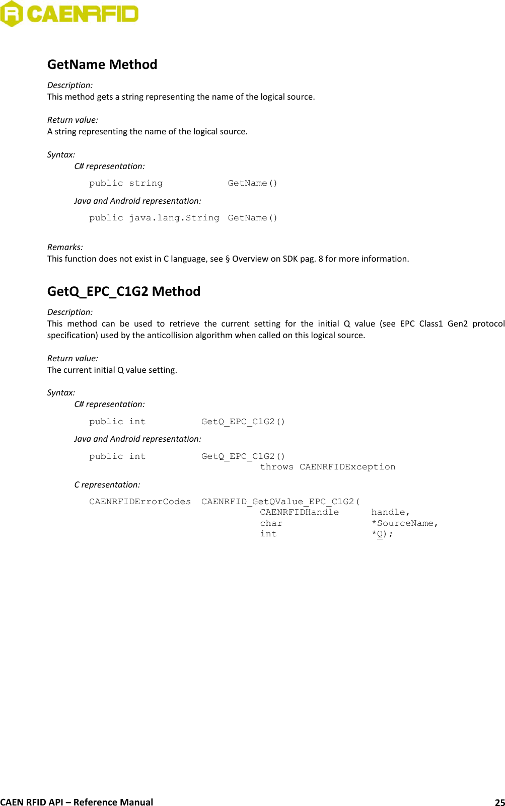  CAEN RFID API – Reference Manual 25  GetName Method Description: This method gets a string representing the name of the logical source.  Return value: A string representing the name of the logical source.  Syntax:   C# representation: public string     GetName()   Java and Android representation: public java.lang.String  GetName()  Remarks: This function does not exist in C language, see § Overview on SDK pag. 8 for more information.  GetQ_EPC_C1G2 Method Description: This  method  can  be  used  to  retrieve  the  current  setting  for  the  initial  Q  value  (see  EPC  Class1  Gen2  protocol specification) used by the anticollision algorithm when called on this logical source.  Return value: The current initial Q value setting.  Syntax:   C# representation: public int   GetQ_EPC_C1G2()   Java and Android representation: public int   GetQ_EPC_C1G2()   throws CAENRFIDException   C representation: CAENRFIDErrorCodes  CAENRFID_GetQValue_EPC_C1G2(   CAENRFIDHandle   handle,   char       *SourceName,   int       *Q); 